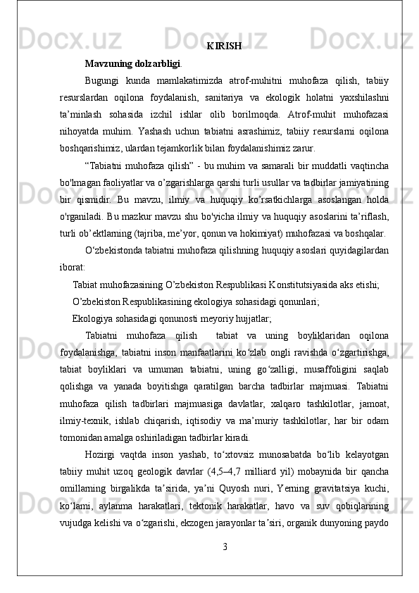 KIRISH
Mavzuning dolzarbligi . 
Bugungi   kunda   mamlakatimizda   atrof-muhitni   muhofaza   qilish,   tabiiy
resurslardan   oqilona   foydalanish,   sanitariya   va   ekologik   holatni   yaxshilashni
ta’minlash   sohasida   izchil   ishlar   olib   borilmoqda.   Atrof-muhit   muhofazasi
nihoyatda   muhim.   Yashash   uchun   tabiatni   asrashimiz,   tabiiy   resurslarni   oqilona
boshqarishimiz, ulardan tejamkorlik bilan foydalanishimiz zarur. 
“Tabiatni  muhofaza qilish” - bu muhim  va samarali  bir  muddatli  vaqtincha
bo'lmagan faoliyatlar va o’zgarishlarga qarshi turli usullar va tadbirlar jamiyatining
bir   qismidir.   Bu   mavzu,   ilmiy   va   huquqiy   ko’rsatkichlarga   asoslangan   holda
o'rganiladi. Bu mazkur mavzu shu bo'yicha ilmiy va huquqiy asoslarini  ta’riflash,
turli ob’ektlarning (tajriba, me’yor, qonun va hokimiyat) muhofazasi va boshqalar.
O‘zbekistonda tabiatni muhofaza qilishning huquqiy asoslari quyidagilardan
iborat:
     Tabiat muhofazasining O’zbekiston Respublikasi Konstitutsiyasida aks etishi; 
     O’zbekiston Respublikasining ekologiya sohasidagi qonunlari;
     Ekologiya sohasidagi qonunosti meyoriy hujjatlar;
Tabiatni   muhofaza   qilish     tabiat   va   uning   boyliklaridan   oqilona
foydalanishga,   tabiatni   inson   manfaatlarini   ko zlab   ongli   ravishda   o zgartirishga,ʻ ʻ
tabiat   boyliklari   va   umuman   tabiatni,   uning   go zalligi,   musaffoligini   saqlab	
ʻ
qolishga   va   yanada   boyitishga   qaratilgan   barcha   tadbirlar   majmuasi.   Tabiatni
muhofaza   qilish   tadbirlari   majmuasiga   davlatlar,   xalqaro   tashkilotlar,   jamoat,
ilmiy-texnik,   ishlab   chiqarish,   iqtisodiy   va   ma’muriy   tashkilotlar,   har   bir   odam
tomonidan amalga oshiriladigan tadbirlar kiradi.
Hozirgi   vaqtda   inson   yashab,   to xtovsiz   munosabatda   bo lib   kelayotgan	
ʻ ʻ
tabiiy   muhit   uzoq   geologik   davrlar   (4,5–4,7   milliard   yil)   mobaynida   bir   qancha
omillarning   birgalikda   ta sirida,   ya ni   Quyosh   nuri,   Yerning   gravitatsiya   kuchi,	
ʼ ʼ
ko lami,   aylanma   harakatlari,   tektonik   harakatlar,   havo   va   suv   qobiqlarining	
ʻ
vujudga kelishi va o zgarishi, ekzogen jarayonlar ta siri, organik dunyoning paydo	
ʻ ʼ
3 