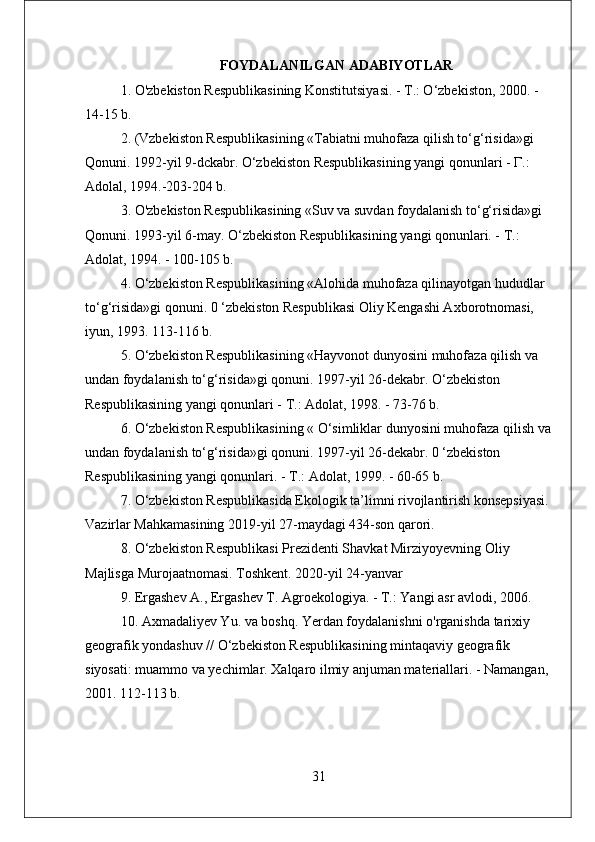 FOYDALANILGAN ADABIYOTLAR
1. O'zbekiston Respublikasining Konstitutsiyasi. - Т.: O‘zbekiston, 2000. - 
14-15 b. 
2. (Vzbekiston Respublikasining «Tabiatni muhofaza qilish to‘g‘risida»gi 
Qonuni. 1992-yil 9-dckabr. O‘zbekiston Respublikasining yangi qonunlari - Г.: 
Adolal, 1994.-203-204 b. 
3. O'zbekiston Respublikasining «Suv va suvdan foydalanish to‘g‘risida»gi 
Qonuni. 1993-yil 6-may. O‘zbekiston Respublikasining yangi qonunlari. - Т.: 
Adolat, 1994. - 100-105 b. 
4. O‘zbekiston Respublikasining «Alohida muhofaza qilinayotgan hududlar 
to‘g‘risida»gi qonuni. 0 ‘zbekiston Respublikasi Oliy Kengashi Axborotnomasi, 
iyun, 1993. 113-116 b. 
5. O‘zbekiston Respublikasining «Hayvonot dunyosini muhofaza qilish va 
undan foydalanish to‘g‘risida»gi qonuni. 1997-yil 26-dekabr. O‘zbekiston 
Respublikasining yangi qonunlari - Т.: Adolat, 1998. - 73-76 b. 
6. O‘zbekiston Respublikasining « O‘simliklar dunyosini muhofaza qilish va
undan foydalanish to‘g‘risida»gi qonuni. 1997-yil 26-dekabr. 0 ‘zbekiston 
Respublikasining yangi qonunlari. - Т.: Adolat, 1999. - 60-65 b. 
7. O‘zbekiston Respublikasida Ekologik ta’limni rivojlantirish konsepsiyasi. 
Vazirlar Mahkamasining 2019-yil 27-maydagi 434-son qarori. 
8. O‘zbekiston Respublikasi Prezidenti Shavkat Mirziyoyevning Oliy 
Majlisga Murojaatnomasi. Toshkent. 2020-yil 24-yanvar 
9. Ergashev A., Ergashev T. Agroekologiya. - Т.: Yangi asr avlodi, 2006. 
10. Axmadaliyev Yu. va boshq. Yerdan foydalanishni o'rganishda tarixiy 
geografik yondashuv // O‘zbekiston Respublikasining mintaqaviy geografik 
siyosati: muammo va yechimlar. Xalqaro ilmiy anjuman materiallari. - Namangan, 
2001. 112-113 b.
31 