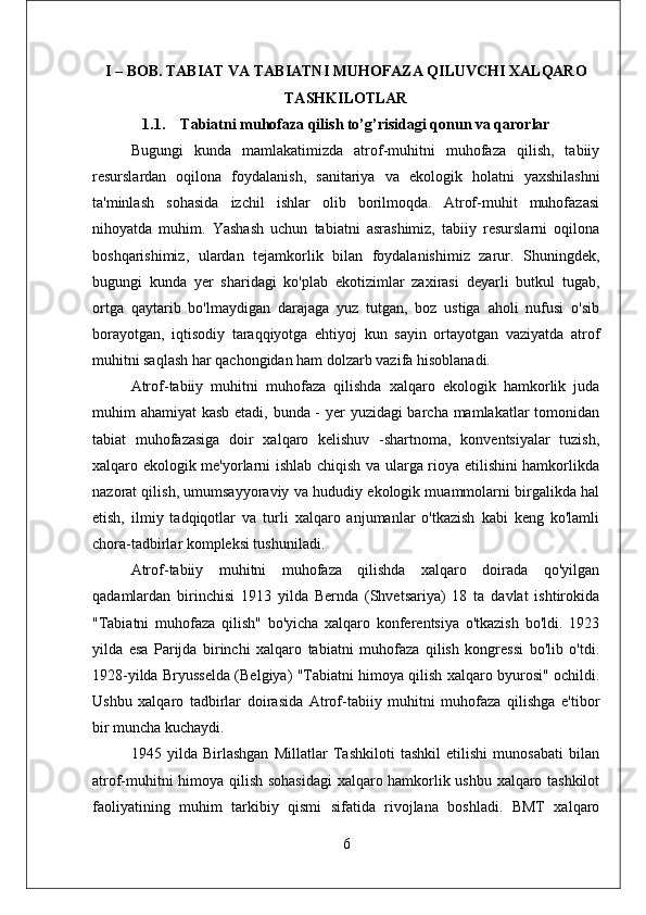 I – BOB.  TABIAT VA TABIATNI MUHOFAZA QILUVCHI XALQARO
TASHKILOTLAR
1.1. Tabiatni muhofaza qilish to’g’risidagi qonun va qarorlar
Bugungi   kunda   mamlakatimizda   atrof-muhitni   muhofaza   qilish,   tabiiy
resurslardan   oqilona   foydalanish,   sanitariya   va   ekologik   holatni   yaxshilashni
ta'minlash   sohasida   izchil   ishlar   olib   borilmoqda.   Atrof-muhit   muhofazasi
nihoyatda   muhim.   Yashash   uchun   tabiatni   asrashimiz,   tabiiy   resurslarni   oqilona
boshqarishimiz,   ulardan   tejamkorlik   bilan   foydalanishimiz   zarur.   Shuningdek,
bugungi   kunda   yer   sharidagi   ko'plab   ekotizimlar   zaxirasi   deyarli   butkul   tugab,
ortga   qaytarib   bo'lmaydigan   darajaga   yuz   tutgan,   boz   ustiga   aholi   nufusi   o'sib
borayotgan,   iqtisodiy   taraqqiyotga   ehtiyoj   kun   sayin   ortayotgan   vaziyatda   atrof
muhitni saqlash har qachongidan ham dolzarb vazifa hisoblanadi.
Atrof-tabiiy   muhitni   muhofaza   qilishda   xalqaro   ekologik   hamkorlik   juda
muhim ahamiyat kasb etadi, bunda - yer  yuzidagi  barcha mamlakatlar  tomonidan
tabiat   muhofazasiga   doir   xalqaro   kelishuv   -shartnoma,   konventsiyalar   tuzish,
xalqaro ekologik me'yorlarni ishlab chiqish va ularga rioya etilishini hamkorlikda
nazorat qilish, umumsayyoraviy va hududiy ekologik muammolarni birgalikda hal
etish,   ilmiy   tadqiqotlar   va   turli   xalqaro   anjumanlar   o'tkazish   kabi   keng   ko'lamli
chora-tadbirlar kompleksi tushuniladi. 
Atrof-tabiiy   muhitni   muhofaza   qilishda   xalqaro   doirada   qo'yilgan
qadamlardan   birinchisi   1913   yilda   Bernda   (Shvetsariya)   18   ta   davlat   ishtirokida
"Tabiatni   muhofaza   qilish"   bo'yicha   xalqaro   konferentsiya   o'tkazish   bo'ldi.   1923
yilda   esa   Parijda   birinchi   xalqaro   tabiatni   muhofaza   qilish   kongressi   bo'lib   o'tdi.
1928-yilda Bryusselda (Belgiya) "Tabiatni himoya qilish xalqaro byurosi" ochildi.
Ushbu   xalqaro   tadbirlar   doirasida   Atrof-tabiiy   muhitni   muhofaza   qilishga   e'tibor
bir muncha kuchaydi.
1945   yilda   Birlashgan   Millatlar   Tashkiloti   tashkil   etilishi   munosabati   bilan
atrof-muhitni himoya qilish sohasidagi  xalqaro hamkorlik ushbu xalqaro tashkilot
faoliyatining   muhim   tarkibiy   qismi   sifatida   rivojlana   boshladi.   BMT   xalqaro
6 