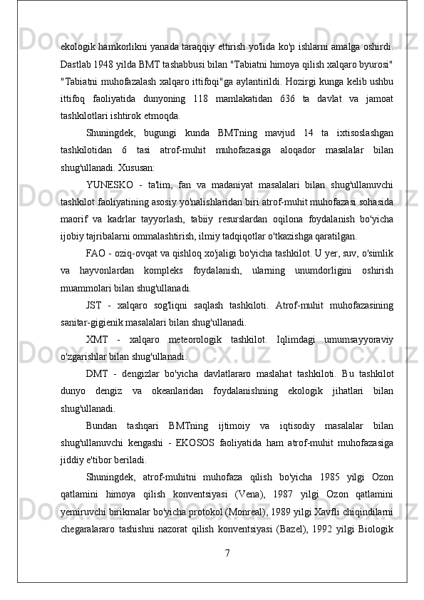 ekologik hamkorlikni yanada taraqqiy ettirish yo'lida ko'p ishlarni amalga oshirdi.
Dastlab 1948 yilda BMT tashabbusi bilan "Tabiatni himoya qilish xalqaro byurosi"
"Tabiatni muhofazalash xalqaro ittifoqi"ga aylantirildi. Hozirgi kunga kelib ushbu
ittifoq   faoliyatida   dunyoning   118   mamlakatidan   636   ta   davlat   va   jamoat
tashkilotlari ishtirok etmoqda.
Shuningdek,   bugungi   kunda   BMTning   mavjud   14   ta   ixtisoslashgan
tashkilotidan   6   tasi   atrof-muhit   muhofazasiga   aloqador   masalalar   bilan
shug'ullanadi. Xususan:
YUNESKO   -   ta'lim,   fan   va   madaniyat   masalalari   bilan   shug'ullanuvchi
tashkilot faoliyatining asosiy yo'nalishlaridan biri atrof-muhit muhofazasi sohasida
maorif   va   kadrlar   tayyorlash,   tabiiy   resurslardan   oqilona   foydalanish   bo'yicha
ijobiy tajribalarni ommalashtirish, ilmiy tadqiqotlar o'tkazishga qaratilgan.
FAO - oziq-ovqat va qishloq xo'jaligi bo'yicha tashkilot. U yer, suv, o'simlik
va   hayvonlardan   kompleks   foydalanish,   ularning   unumdorligini   oshirish
muammolari bilan shug'ullanadi. 
JST   -   xalqaro   sog'liqni   saqlash   tashkiloti.   Atrof-muhit   muhofazasining
sanitar-gigienik masalalari bilan shug'ullanadi. 
XMT   -   xalqaro   meteorologik   tashkilot.   Iqlimdagi   umumsayyoraviy
o'zgarishlar bilan shug'ullanadi. 
DMT   -   dengizlar   bo'yicha   davlatlararo   maslahat   tashkiloti.   Bu   tashkilot
dunyo   dengiz   va   okeanlaridan   foydalanishning   ekologik   jihatlari   bilan
shug'ullanadi. 
Bundan   tashqari   BMTning   ijtimoiy   va   iqtisodiy   masalalar   bilan
shug'ullanuvchi   kengashi   -   EKOSOS   faoliyatida   ham   atrof-muhit   muhofazasiga
jiddiy e'tibor beriladi.
Shuningdek,   atrof-muhitni   muhofaza   qilish   bo'yicha   1985   yilgi   Ozon
qatlamini   himoya   qilish   konventsiyasi   (Vena),   1987   yilgi   Ozon   qatlamini
yemiruvchi birikmalar bo'yicha protokol (Monreal), 1989 yilgi Xavfli chiqindilarni
chegaralararo   tashishni   nazorat   qilish   konventsiyasi   (Bazel),   1992   yilgi   Biologik
7