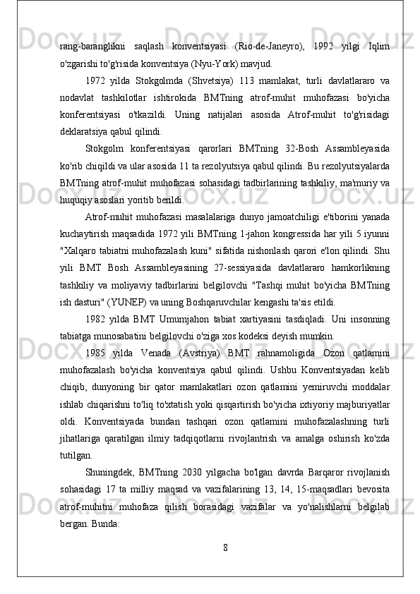 rang-baranglikni   saqlash   konventsiyasi   (Rio-de-Janeyro),   1992   yilgi   Iqlim
o'zgarishi to'g'risida konventsiya (Nyu-York) mavjud.
1972   yilda   Stokgolmda   (Shvetsiya)   113   mamlakat,   turli   davlatlararo   va
nodavlat   tashkilotlar   ishtirokida   BMTning   atrof-muhit   muhofazasi   bo'yicha
konferentsiyasi   o'tkazildi.   Uning   natijalari   asosida   Atrof-muhit   to'g'risidagi
deklaratsiya qabul qilindi.
Stokgolm   konferentsiyasi   qarorlari   BMTning   32-Bosh   Assambleyasida
ko'rib chiqildi va ular asosida 11 ta rezolyutsiya qabul qilindi. Bu rezolyutsiyalarda
BMTning atrof-muhit muhofazasi sohasidagi tadbirlarining tashkiliy, ma'muriy va
huquqiy asoslari yoritib berildi. 
Atrof-muhit   muhofazasi   masalalariga   dunyo   jamoatchiligi   e'tiborini   yanada
kuchaytirish maqsadida 1972 yili BMTning 1-jahon kongressida har yili 5 iyunni
"Xalqaro tabiatni muhofazalash  kuni" sifatida nishonlash qarori e'lon qilindi. Shu
yili   BMT   Bosh   Assambleyasining   27-sessiyasida   davlatlararo   hamkorlikning
tashkiliy   va   moliyaviy   tadbirlarini   belgilovchi   "Tashqi   muhit   bo'yicha   BMTning
ish dasturi" (YUNEP) va uning Boshqaruvchilar kengashi ta'sis etildi. 
1982   yilda   BMT   Umumjahon   tabiat   xartiyasini   tasdiqladi.   Uni   insonning
tabiatga munosabatini belgilovchi o'ziga xos kodeksi deyish mumkin.
1985   yilda   Venada   (Avstriya)   BMT   rahnamoligida   Ozon   qatlamini
muhofazalash   bo'yicha   konventsiya   qabul   qilindi.   Ushbu   Konventsiyadan   kelib
chiqib,   dunyoning   bir   qator   mamlakatlari   ozon   qatlamini   yemiruvchi   moddalar
ishlab chiqarishni to'liq to'xtatish yoki qisqartirish bo'yicha ixtiyoriy majburiyatlar
oldi.   Konventsiyada   bundan   tashqari   ozon   qatlamini   muhofazalashning   turli
jihatlariga   qaratilgan   ilmiy   tadqiqotlarni   rivojlantrish   va   amalga   oshirish   ko'zda
tutilgan. 
Shuningdek,   BMTning   2030   yilgacha   bo'lgan   davrda   Barqaror   rivojlanish
sohasidagi   17   ta   milliy   maqsad   va   vazifalarining   13,   14,   15-maqsadlari   bevosita
atrof-muhitni   muhofaza   qilish   borasidagi   vazifalar   va   yo'nalishlarni   belgilab
bergan. Bunda: 
8 