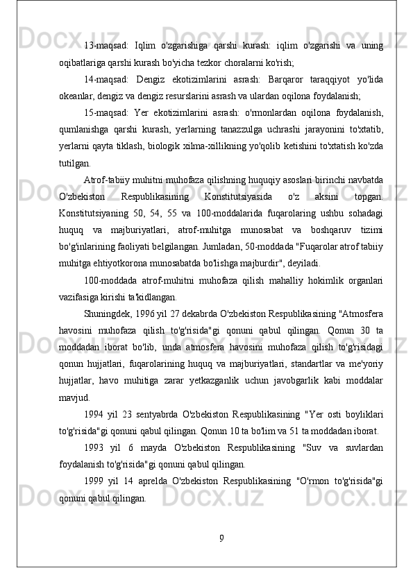 13-maqsad:   Iqlim   o'zgarishiga   qarshi   kurash:   iqlim   o'zgarishi   va   uning
oqibatlariga qarshi kurash bo'yicha tezkor choralarni ko'rish; 
14-maqsad:   Dengiz   ekotizimlarini   asrash:   Barqaror   taraqqiyot   yo'lida
okeanlar, dengiz va dengiz resurslarini asrash va ulardan oqilona foydalanish; 
15-maqsad:   Yer   ekotizimlarini   asrash:   o'rmonlardan   oqilona   foydalanish,
qumlanishga   qarshi   kurash,   yerlarning   tanazzulga   uchrashi   jarayonini   to'xtatib,
yerlarni qayta tiklash, biologik xilma-xillikning yo'qolib ketishini to'xtatish ko'zda
tutilgan.
Atrof-tabiiy muhitni muhofaza qilishning huquqiy asoslari birinchi navbatda
O'zbekiston   Respublikasining   Konstitutsiyasida   o'z   aksini   topgan.
Konstitutsiyaning   50,   54,   55   va   100-moddalarida   fuqarolaring   ushbu   sohadagi
huquq   va   majburiyatlari,   atrof-muhitga   munosabat   va   boshqaruv   tizimi
bo'g'inlarining faoliyati belgilangan. Jumladan, 50-moddada "Fuqarolar atrof tabiiy
muhitga ehtiyotkorona munosabatda bo'lishga majburdir", deyiladi. 
100-moddada   atrof-muhitni   muhofaza   qilish   mahalliy   hokimlik   organlari
vazifasiga kirishi ta'kidlangan. 
Shuningdek, 1996 yil 27 dekabrda O'zbekiston Respublikasining "Atmosfera
havosini   muhofaza   qilish   to'g'risida"gi   qonuni   qabul   qilingan.   Qonun   30   ta
moddadan   iborat   bo'lib,   unda   atmosfera   havosini   muhofaza   qilish   to'g'risidagi
qonun   hujjatlari,   fuqarolarining   huquq   va   majburiyatlari,   standartlar   va   me'yoriy
hujjatlar,   havo   muhitiga   zarar   yetkazganlik   uchun   javobgarlik   kabi   moddalar
mavjud. 
1994   yil   23   sentyabrda   O'zbekiston   Respublikasining   "Yer   osti   boyliklari
to'g'risida"gi qonuni qabul qilingan. Qonun 10 ta bo'lim va 51 ta moddadan iborat.
1993   yil   6   mayda   O'zbekiston   Respublikasining   "Suv   va   suvlardan
foydalanish to'g'risida"gi qonuni qabul qilingan. 
1999   yil   14   aprelda   O'zbekiston   Respublikasining   "O'rmon   to'g'risida"gi
qonuni qabul qilingan. 
9 