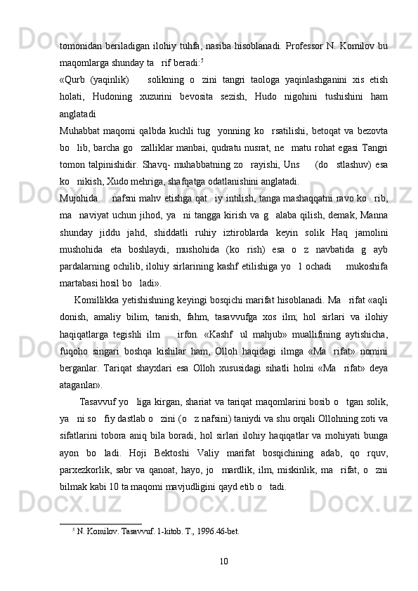 tomonidan   beriladigan   ilohiy   tuhfa,   nasiba   hisoblanadi.   Professor   N.   Komilov   bu
maqomlarga shunday ta rif beradi: 5
 
«Qurb   (yaqinlik)     solikning   o zini   tangri   taologa   yaqinlashganini   xis   etish	
 
holati,   Hudoning   xuzurini   bevosita   sezish,   Hudo   nigohini   tushishini   ham
anglatadi	

Muhabbat   maqomi   qalbda   kuchli   tug yonning   ko rsatilishi,   betoqat   va   bezovta	
 
bo lib, barcha go zalliklar  manbai, qudratu nusrat, ne matu rohat  egasi  Tangri	
  
tomon   talpinishidir.   Shavq-   muhabbatning   zo rayishi,   Uns     (do stlashuv)   esa	
  
ko nikish, Xudo mehriga, shafqatga odatlanishini anglatadi. 	

Mujohida   nafsni mahv etishga qat iy intilish, tanga mashaqqatni ravo ko rib,	
  
ma naviyat   uchun   jihod,   ya ni   tangga   kirish   va   g alaba   qilish,   demak,   Manna	
  
shunday   jiddu   jahd,   shiddatli   ruhiy   iztiroblarda   keyin   solik   Haq   jamolini
mushohida   eta   boshlaydi,   mushohida   (ko rish)   esa   o z   navbatida   g ayb	
  
pardalarning   ochilib,   ilohiy   sirlarining   kashf   etilishiga   yo l   ochadi     mukoshifa	
 
martabasi hosil bo ladi». 	

      Komillikka yetishishning keyingi bosqichi marifat hisoblanadi. Ma rifat «aqli	

donish,   amaliy   bilim,   tanish,   fahm,   tasavvufga   xos   ilm;   hol   sirlari   va   ilohiy
haqiqatlarga   tegishli   ilm     irfon.   «Kashf ul   mahjub»   muallifining   aytishicha,	
 
fuqoho   singari   boshqa   kishilar   ham,   Olloh   haqidagi   ilmga   «Ma rifat»   nomini	

berganlar.   Tariqat   shayxlari   esa   Olloh   xususidagi   sihatli   holni   «Ma rifat»   deya	

ataganlar».
           Tasavvuf yo liga kirgan, shariat va tariqat maqomlarini bosib o tgan solik,	
 
ya ni so fiy dastlab o zini (o z nafsini) taniydi va shu orqali Ollohning zoti va	
   
sifatlarini   tobora   aniq   bila   boradi,   hol   sirlari   ilohiy   haqiqatlar   va   mohiyati   bunga
ayon   bo ladi.   Hoji   Bektoshi   Valiy   marifat   bosqichining   adab,   qo rquv,	
 
parxezkorlik,   sabr   va   qanoat,   hayo,   jo mardlik,   ilm,   miskinlik,   ma rifat,   o zni	
  
bilmak kabi 10 ta maqomi mavjudligini qayd etib o tadi.	

5
 N. Komilov. Tasavvuf. 1-kitob. T., 1996.46 - bet .
10 