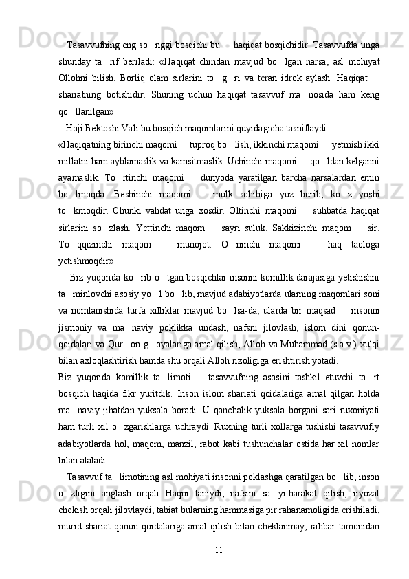     Tasavvufning eng so nggi bosqichi bu   haqiqat bosqichidir. Tasavvufda unga 
shunday   ta rif   beriladi:   «Haqiqat   chindan   mavjud   bo lgan   narsa,   asl   mohiyat	
 
Ollohni   bilish.   Borliq   olam   sirlarini   to g ri   va   teran   idrok   aylash.   Haqiqat  	
  
shariatning   botishidir.   Shuning   uchun   haqiqat   tasavvuf   ma nosida   ham   keng	

qo llanilgan».	

   Hoji Bektoshi Vali bu bosqich maqomlarini quyidagicha tasniflaydi. 
«Haqiqatning birinchi maqomi   tuproq bo lish, ikkinchi maqomi   yetmish ikki	
  
millatni ham ayblamaslik va kamsitmaslik. Uchinchi maqomi   qo ldan kelganni	
 
ayamaslik.   To rtinchi   maqomi     dunyoda   yaratilgan   barcha   narsalardan   emin	
 
bo lmoqda.   Beshinchi   maqomi     mulk   sohibiga   yuz   burib,   ko z   yoshi	
  
to kmoqdir.   Chunki   vahdat   unga   xosdir.   Oltinchi   maqomi     suhbatda   haqiqat
 
sirlarini   so zlash.   Yettinchi   maqom     sayri   suluk.   Sakkizinchi   maqom     sir.	
  
To qqizinchi   maqom     munojot.   O ninchi   maqomi     haq   taologa	
   
yetishmoqdir». 
      Biz yuqorida ko rib o tgan bosqichlar insonni komillik darajasiga yetishishni	
 
ta minlovchi asosiy yo l bo lib, mavjud adabiyotlarda ularning maqomlari soni	
  
va   nomlanishida   turfa   xilliklar   mavjud   bo lsa-da,   ularda   bir   maqsad     insonni	
 
jismoniy   va   ma naviy   poklikka   undash,   nafsni   jilovlash,   islom   dini   qonun-	

qoidalari va Qur on g oyalariga amal qilish, Alloh va Muhammad (s.a.v.) xulqi
 
bilan axloqlashtirish hamda shu orqali Alloh rizoligiga erishtirish yotadi.
Biz   yuqorida   komillik   ta limoti     tasavvufning   asosini   tashkil   etuvchi   to rt	
  
bosqich   haqida   fikr   yuritdik.   Inson   islom   shariati   qoidalariga   amal   qilgan   holda
ma naviy   jihatdan   yuksala   boradi.   U   qanchalik   yuksala   borgani   sari   ruxoniyati	

ham   turli   xil   o zgarishlarga   uchraydi.   Ruxning   turli   xollarga   tushishi   tasavvufiy	

adabiyotlarda   hol,   maqom,   manzil,   rabot   kabi   tushunchalar   ostida   har   xil   nomlar
bilan ataladi.
   Tasavvuf ta limotining asl mohiyati insonni poklashga qaratilgan bo lib, inson
 
o zligini   anglash   orqali   Haqni   taniydi,   nafsini   sa yi-harakat   qilish,   riyozat	
 
chekish orqali jilovlaydi, tabiat bularning hammasiga pir rahanamoligida erishiladi,
murid   shariat   qonun-qoidalariga   amal   qilish   bilan   cheklanmay,   rahbar   tomonidan
11 