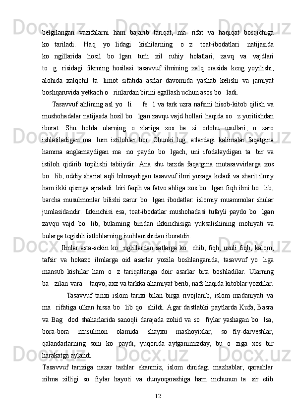 belgilangan   vazifalarni   ham   bajarib   tariqat,   ma rifat   va   haqiqat   bosqichiga
ko tariladi.   Haq   yo lidagi   kishilarning   o z   toat-ibodatlari   natijasida	
  
ko ngillarida   hosil   bo lgan   turli   xil   ruhiy   holatlari,   zavq   va   vajdlari
 
to g risidagi   fikrning   hosilasi   tasavvuf   ilmining   xalq   orasida   keng   yoyilishi,
 
alohida   xalqchil   ta limot   sifatida   asrlar   davomida   yashab   kelishi   va   jamiyat	

boshqaruvida yetkach o rinlardan birini egallash uchun asos bo ladi.	
 
       Tasavvuf  ahlining asl  yo li    fe l  va tark uzra nafsini  hisob-kitob qilish  va	
  
mushohadalar natijasda hosil bo lgan zavqu vajd hollari haqida so z yuritishdan	
 
iborat.   Shu   holda   ularning   o zlariga   xos   ba zi   odobu   usullari,   o zaro
  
ishlatiladigan   ma lum   istilohlar   bor.   Chunki   lug atlardagi   kalimalar   faqatgina	
 
hamma   anglamaydigan   ma no   paydo   bo lgach,   uni   ifodalaydigan   ta bir   va	
  
istiloh   qidirib   topilishi   tabiiydir.   Ana   shu   tarzda   faqatgina   mutasavvirlarga   xos
bo lib, oddiy shariat aqli bilmaydigan tasavvuf ilmi yuzaga keladi va sharit ilmiy	

ham ikki qismga ajraladi: biri faqih va fatvo ahliga xos bo lgan fiqh ilmi bo lib,	
 
barcha   musulmonlar   bilishi   zarur   bo lgan   ibodatlar:   islomiy   muammolar   shular	

jumlasidandir.   Ikkinchisi   esa,   toat-ibodatlar   mushohadasi   tufayli   paydo   bo lgan	

zavqu   vajd   bo lib,   bularning   biridan   ikkinchisiga   yuksalishining   mohiyati   va	

bularga tegishli istlohlarning izohlanishidan iboratdir. 
                Ilmlar asta-sekin ko nglillardan satlarga ko chib, fiqh, usuli  fiqh, kalom,	
 
tafsir   va   hokazo   ilmlarga   oid   asarlar   yozila   boshlanganida,   tasavvuf   yo liga	

mansub   kishilar   ham   o z   tariqatlariga   doir   asarlar   bita   boshladilar.   Ularning	

ba zilari vara  taqvo, axz va tarkka ahamiyat berib, nafs haqida kitoblar yozdilar.	
 
                Tasavvuf   tarixi   islom   tarixi   bilan   birga   rivojlanib,   islom   madaniyati   va
ma rifatiga  ulkan  hissa  bo lib  qo shildi.  Agar  dastlabki   paytlarda  Kufa,   Basra
  
va   Bag dod   shaharlarida   sanoqli   darajada   zohid   va   so fiylar   yashagan   bo lsa,	
  
bora-bora   musulmon   olamida   shayxu   mashoyixlar,   so fiy-darveshlar,	

qalandarlarning   soni   ko paydi,   yuqorida   aytganimizday,   bu   o ziga   xos   bir	
 
harakatga aylandi.
Tasavvuf   tarixiga   nazar   tashlar   ekanmiz,   islom   dinidagi   mazhablar,   qarashlar
xilma   xilligi   so fiylar   hayoti   va   dunyoqarashiga   ham   inchunun   ta sir   etib	
 
12 