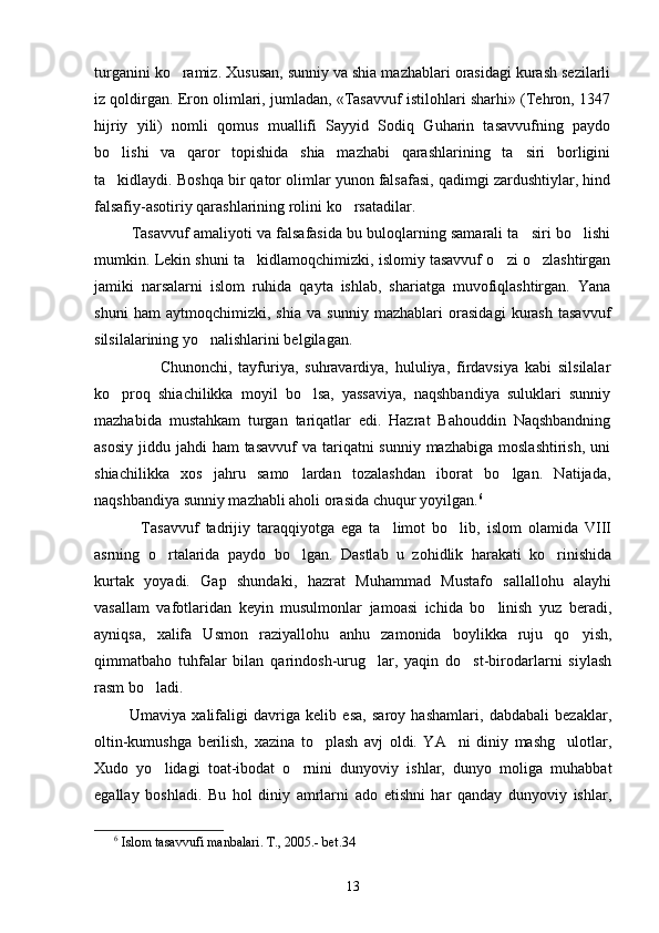 turganini ko ramiz. Xususan, sunniy va shia mazhablari orasidagi kurash sezilarli
iz qoldirgan. Eron olimlari, jumladan, «Tasavvuf istilohlari sharhi» (Tehron, 1347
hijriy   yili)   nomli   qomus   muallifi   Sayyid   Sodiq   Guharin   tasavvufning   paydo
bo lishi   va   qaror   topishida   shia   mazhabi   qarashlarining   ta siri   borligini	
 
ta kidlaydi. Boshqa bir qator olimlar yunon falsafasi, qadimgi zardushtiylar, hind

falsafiy-asotiriy qarashlarining rolini ko rsatadilar. 	

           Tasavvuf amaliyoti va falsafasida bu buloqlarning samarali ta siri bo lishi	
 
mumkin. Lekin shuni ta kidlamoqchimizki, islomiy tasavvuf o zi o zlashtirgan	
  
jamiki   narsalarni   islom   ruhida   qayta   ishlab,   shariatga   muvofiqlashtirgan.   Yana
shuni   ham   aytmoqchimizki,   shia   va   sunniy   mazhablari   orasidagi   kurash   tasavvuf
silsilalarining yo nalishlarini belgilagan. 	

                    Chunonchi,   tayfuriya,   suhravardiya,   hululiya,   firdavsiya   kabi   silsilalar
ko proq   shiachilikka   moyil   bo lsa,   yassaviya,   naqshbandiya   suluklari   sunniy	
 
mazhabida   mustahkam   turgan   tariqatlar   edi.   Hazrat   Bahouddin   Naqshbandning
asosiy  jiddu jahdi  ham  tasavvuf  va tariqatni  sunniy mazhabiga  moslashtirish,  uni
shiachilikka   xos   jahru   samo lardan   tozalashdan   iborat   bo lgan.   Natijada,	
 
naqshbandiya sunniy mazhabli aholi orasida chuqur yoyilgan. 6
              Tasavvuf   tadrijiy   taraqqiyotga   ega   ta limot   bo lib,   islom   olamida   VIII	
 
asrning   o rtalarida   paydo   bo lgan.   Dastlab   u   zohidlik   harakati   ko rinishida	
  
kurtak   yoyadi.   Gap   shundaki,   hazrat   Muhammad   Mustafo   sallallohu   alayhi
vasallam   vafotlaridan   keyin   musulmonlar   jamoasi   ichida   bo linish   yuz   beradi,	

ayniqsa,   xalifa   Usmon   raziyallohu   anhu   zamonida   boylikka   ruju   qo yish,	

qimmatbaho   tuhfalar   bilan   qarindosh-urug lar,   yaqin   do st-birodarlarni   siylash	
 
rasm bo ladi. 	

            Umaviya   xalifaligi   davriga   kelib   esa,   saroy   hashamlari,   dabdabali   bezaklar,
oltin-kumushga   berilish,   xazina   to plash   avj   oldi.   YA ni   diniy   mashg ulotlar,	
  
Xudo   yo lidagi   toat-ibodat   o rnini   dunyoviy   ishlar,   dunyo   moliga   muhabbat	
 
egallay   boshladi.   Bu   hol   diniy   amrlarni   ado   etishni   har   qanday   dunyoviy   ishlar,
6
  Islom tasavvufi manbalari. T., 2005.- bet.34
13 