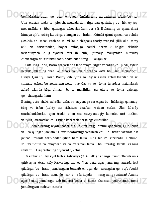 boyliklardan   ustun   qo ygan   e tiqodli   kishilarning   noroziligiga   sabab   bo ldi.  
Ular   orasida   hadis   to plovchi   muhaddislar,   ilgaridan   qashshoq   bo lib,   uy-joy,
 
mol-mulkka   e tibor   qilmagan   sahobalar   ham   bor   edi.   Bularning   bir   qismi   dinni	

himoya qilib, ochiq kurashga otlangan bo lsalar, ikkinchi qismi qanoat va zuhdni	

(«zuhd»   so zidan   «zohid»   so zi   kelib   chiqqan)   asosiy   maqsad   qilib   olib,   saroy	
 
ahli   va   sarvatdorlar,   boylar   axloqiga   qarshi   norozilik   belgisi   sifatida
tarkidunyochilik   g oyasini   targ ib   etib,   ijtimoiy   faoliyatdan   butunlay	
 
chetlashganlar, surunkali toat-ibodat bilan shug ullanganlar.	

    Kufa, Bag dod, Basra shaharlarida tarkidunyo qilgan zohidlar ko p edi, aytish	
 
kerakki,   ularning   obro -e tibori   ham   xalq   orasida   katta   bo lgan.   Chunonchi,	
  
Uvays   Qaraniy,   Hasan   Basriy   kabi   yirik   so fiylar   aslida   zohid   kishilar   edilar,	

shuning   uchun   bu   zotlarning   nomi   shayxlar   va   so fiylar   haqidagi   tazkiralarda	

zohid   sifatida   tilga   olinadi,   ba zi   mualliflar   esa   ularni   so fiylar   qatoriga	
 
qo shmaganlar ham.	

Buning boisi shuki, zohidlar uzlat va taqvoni pesha etgan bo lishlariga qaramay,	

ishq   va   irfon   (ilohiy   ma rifat)dan   bexabar   kishilar   edilar.   Ular   falsafiy	

mushohadakorlik,   ajzu   irodat   bilan   ma naviy-axloqiy   kamolot   sari   intilish,	

valiylik, karomatlar ko rsatish kabi xislatlarga ega emasdilar. 	

              Zohidlarning   niyati   ibodat   bilan   oxirat   mag firatini   qozonish,   Qur onda	
 
va da qilingan jannatning huzur-halovatiga yetishish edi. So fiylar nazarida esa	
 
jannat   umidida   toat-ibodat   qilish   ham   tama ning   bir   ko rinishidir.   Holbuki,	
 
so fiy   uchun   na   dunyodan   va   na   oxiratdan   tama   bo lmasligi   kerak.   Yagona	
  
istak bu   Haq taoloning diydoridir, xolos. 	

      Mashhur so fiy ayol Robia Adaviyya (714 801) Tangriga munojotlarida nola	
 
qilib   aytar   ekan:   «Ey   Parvardigorim,   ey   Yori   aziz,   agar   jannating   tamaida   toat
qiladigan   bo lsam,   jannatingdan   benasib   et,   agar   do zaxingdan   qo rqib   ibodat	
  
qiladigan   bo lsam,   meni   do zax   o tida   kuydir     ming-ming   roziman!   Ammo
   
agar Sening jamolingni  deb tunlarni  bedor  o tkazar ekanman, yolvoraman, meni	

jamolingdan mahrum etma!»  
14 