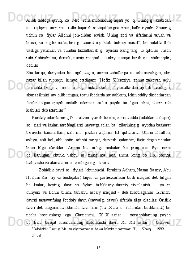 Alloh taologa quruq, ko r-ko rona mutelikniig hojati  yo q. Uning g azabidan   
qo rqibgina amri ma rufni bajarish sadoqat  belgisi emas, balki riyodir. Shuning	
 
uchun   so fiylar   Allohni   jon-dildan   sevish,   Uning   zoti   va   sifatlarini   tanish   va	

bilish,  ko ngilni   nafsu  hirs  g uboridan poklab,  botiniy musaffo bir  holatda  Iloh
 
vasliga   yetishish   va   bundan   lazzatlanish   g oyasini   keng   targ ib   qildilar.   Inson	
 
ruhi   ilohiydir   va,   demak,   asosiy   maqsad     ilohiy   olamga   borib   qo shilmoqdir,
	
dedilar.  
Shu   tariqa,   dunyodan   ko ngil   uzgan,   ammo   zohidlarga   o xshamaydigan,   «bir	
 
nazar   bilan   tuproqni   kimyo   etadigan»   (Hofiz   SHeroziy),   zehnu   zakovat,   aqlu
farosatda   tengsiz,   ammo   o zga   mutafakkirlar,   faylasuflardan   ajralib   turadigan,	

shariat ilmini suv qilib ichgan, toatu ibodatda mustahkam, lekin oddiy dindorlardan
farqlanadigan   ajoyib   xislatli   odamlar   toifasi   paydo   bo lgan   ediki,   ularni   ruh	

kishilari deb atardilar. 7
 
     Bunday odamlarning fe l-atvori, yurish-turishi, xoriqulodda (odatdan tashqari)	

so zlari va ishlari atrofdagilarni hayratga solar, ba zilarining g aybdan bashorat	
  
beruvchi   karomatlari,   sirli   mo jizalari   aqllarni   lol   qoldirardi.   Ularni   ahlulloh,	

avliyo,   ahli   hol,   ahli   botin,   arbobi   tariqat,   darvesh,   qalandar,   faqir   degan   nomlar
bilan   tilga   olardilar.   Ammo   bu   toifaga   nisbatan   ko proq   «so fiy»   nomi	
 
qo llanilgan,   chunki   ushbu   so zning   ma nosi   ancha   keng   bo lib,   boshqa	
   
tushuncha va atamalarni o z ichiga sig dirardi.  	
 
                 Zohidlik davri so fiylari (chunonchi, Ibrohim Adham, Hasan Basriy, Abu

Hoshim   Ko fiy   va   boshqalar)   taqvo   va   parhezkorlikni   bosh   maqsad   deb   bilgan	

bo lsalar,   keyingi   davr   so fiylari   tafakkuriy-shuuriy   rivojlanish     ya ni	
   
dunyoni   va   Ilohni   bilish,   tanishni   asosiy   maqsad   -   deb   hisoblaganlar.   Birinchi
davrni   tasavvufning   ibtidoiy   davri   («avvalgi   davr»)   sifatida   tilga   oladilar.   Oriflik
davri   deb   ataganimiz   ikkinchi   davr   ham   (bu   IX   asr   o rtalaridan   boshlanadi)   bir	

necha   bosqichlarga   ega.   Chunonchi,   IX X   asrlar     xonaqohlarning   paydo	
 
bo lishi,   tariqat   rusumlarining   shakllanishi   davri.   XI XII   asrlar     tasavvuf	
  
7
 Jaloliddin Rumiy. Ma naviy masnaviy. Askar Maxkam tarjimasi. T.,   Sharq  . 1999.	
  
24-bet.
15 