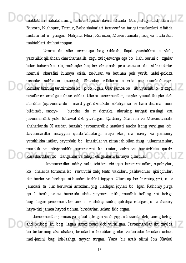maktablari,   silsilalarning   tarkib   topishi   davri.   Bunda   Misr,   Bag dod,   Basra,
Buxoro, Nishopur, Termiz, Balx shaharlari tasavvuf va tariqat markazlari  sifatida
muhim rol o ynagan. Natijada Misr, Xuroson, Movarounnahr, Iroq va Turkiston	

maktablari shuhrat topgan.
Umrni   do stlar   xizmatiga   bag ishlash,   faqat   yaxshilikni   o ylab,	
  
yaxshilik qilishdan charchamaslik, ezgu xulq-atvorga ega bo lish, borini o zgalar	
 
bilan   baham   ko rib,   muhtojlar   hojatini   chiqarish,   piru   ustozlar,   do st-birodarlar	
 
nomusi,   sharafini   himoya   etish,   zo-hiran   va   botinan   pok   yurib,   halol-pokiza
insonlar   suhbatini   qozonish.   Shunday   sifatlarni   o zida   mujassamlashtirgan	

kishilar bizning tariximizda ko p bo lgan. Ular jamoa bo lib uyushib, o z ezgu	
   
niyatlarini   amalga   oshirar   edilar.   Ularni   javonmardlar,   axiylar   yoxud   fatiylar   deb
atardilar  («javonmard»   mard  yigit   demakdir.  «Fatiy»  so zi   ham   shu  ma noni	
	 
bildiradi,   «axiy»     birodar,   do st   demak),   ularning   tariqati maslagi   esa	
 	
javonmardlik   yoki   futuvvat   deb   yuritilgan.   Qadimiy   Xuroson   va   Movarounnahr
shaharlarida   X   asrdan   boshlab   javonmardlik   harakati   ancha   keng   yoyilgan   edi.
Javonmardlar   muayyan   qoida-talablarga   rioya   etar,   ma naviy   va   jismoniy	

yetuklikka intilar, qayerdaki bo lmasinlar va nima ish bilan shug ullanmasinlar,	
 
mardlik   va   oliyjanoblik   namunasini   ko rsatar,   zulm   va   haqsizlikka   qarshi	

kurashardilar, xo rlanganlar va tahqir etilganlarni himoya qilardilar. 	

  Javonmardlar   oddiy   xalq   ichidan   chiqqan   hunar-mandlar,   sipohiylar,
ko chalarda  tomosha  ko rsatuvchi   xalq  teatri  vakillari,  pahlavonlar,  qiziqchilar,	
 
dar-bozlar   va   boshqa   toifalardan   tashkil   topgan.   Ular ning   har   birining   piri,   o z	

jamoasi, ta lim  beruvchi  ustozlari, yig iladigan joylari  bo lgan. Ruhoniy pirga	
  
qo l   berib,   ustoz   huzurida   ahdu   paymon   qilib,   mardlik   belbog ini   beliga	
 
bog lagan   javonmard   bir   umr   o z   ahdiga   sodiq   qolishga   intilgan,   o z   shaxsiy
  
hayo-tini jamoa hayoti uchun, birodarlari uchun fido etgan. 
         Javonmardlar jamoasiga qabul qilingan yosh yigit «farzand» deb, uning beliga
ahd   belbog ini   bog lagan   ustoz   «ota»   deb   yuritilgan.   Javonmardlar   shu   zaylda	
 
bir-birlarining   aka-ukalari,   birodarlari   hisoblan-ganlar   va   birodar   birodari   uchun
mol-jonini   bag ish-lashga   tayyor   turgan.   Yana   bir   arab   olimi   Ibn   Xavkal	

16 