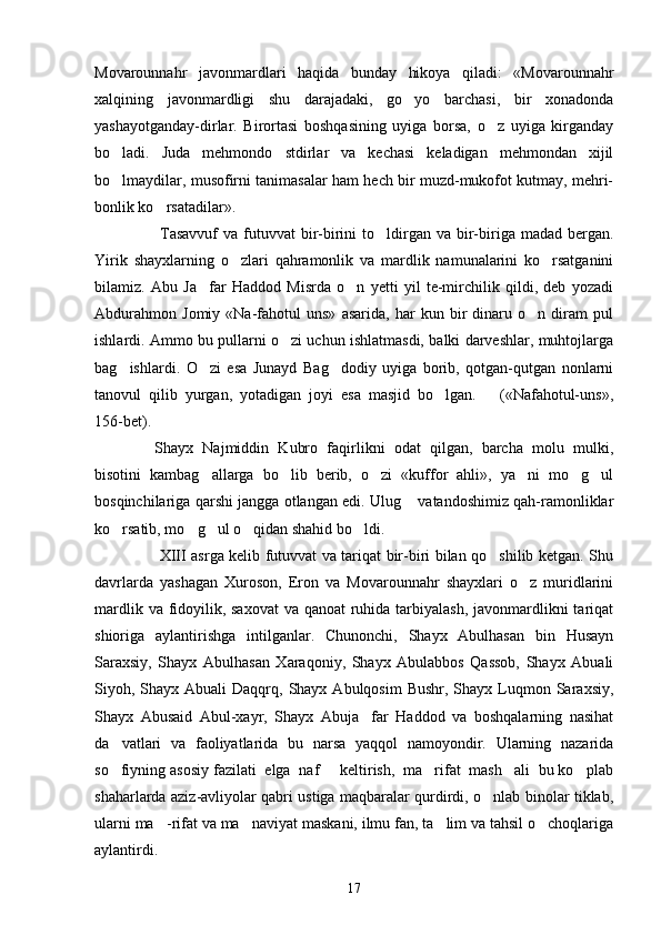 Movarounnahr   javonmardlari   haqida   bunday   hikoya   qiladi:   «Movarounnahr
xalqining   javonmardligi   shu   darajadaki,   go yo   barchasi,   bir   xonadonda
yashayotganday-dirlar.   Birortasi   boshqasining   uyiga   borsa,   o z   uyiga   kirganday	

bo ladi.   Juda   mehmondo stdirlar   va   kechasi   keladigan   mehmondan   xijil	
 
bo lmaydilar, musofirni tanimasalar ham hech bir muzd-mukofot kutmay, mehri-

bonlik ko rsatadilar».	

     Tasavvuf  va  futuvvat   bir-birini   to ldirgan  va  bir-biriga  madad bergan.	

Yirik   shayxlarning   o zlari   qahramonlik   va   mardlik   namunalarini   ko rsatganini	
 
bilamiz.   Abu   Ja far   Haddod   Misrda   o n   yetti   yil   te-mirchilik   qildi,   deb   yozadi	
 
Abdurahmon   Jomiy   «Na-fahotul   uns»   asarida,   har   kun   bir   dinaru   o n   diram   pul	

ishlardi. Ammo bu pullarni o zi uchun ishlatmasdi, balki darveshlar, muhtojlarga	

bag ishlardi.   O zi   esa   Junayd   Bag dodiy   uyiga   borib,   qotgan-qutgan   nonlarni	
  
tanovul   qilib   yurgan,   yotadigan   joyi   esa   masjid   bo lgan.       («Nafahotul-uns»,	

156-bet).
    Shayx   Najmiddin   Kubro   faqirlikni   odat   qilgan,   barcha   molu   mulki,
bisotini   kambag allarga   bo lib   berib,   o zi   «kuffor   ahli»,   ya ni   mo g ul	
     
bosqinchilariga qarshi jangga otlangan edi. Ulug  vatandoshimiz qah-ramonliklar	

ko rsatib, mo g ul o qidan shahid bo ldi. 	
    
    XIII asrga kelib futuvvat va tariqat bir-biri bilan qo shilib ketgan. Shu	

davrlarda   yashagan   Xuroson,   Eron   va   Movarounnahr   shayxlari   o z   muridlarini	

mardlik va fidoyilik, saxovat  va qanoat  ruhida tarbiyalash, javonmardlikni  tariqat
shioriga   aylantirishga   intilganlar.   Chunonchi,   Shayx   Abulhasan   bin   Husayn
Saraxsiy,   Shayx   Abulhasan   Xaraqoniy,   Shayx   Abulabbos   Qassob,   Shayx   Abuali
Siyoh, Shayx  Abuali  Daqqrq, Shayx  Abulqosim   Bushr,  Shayx Luqmon Saraxsiy,
Shayx   Abusaid   Abul-xayr,   Shayx   Abuja far   Haddod   va   boshqalarning   nasihat	

da vatlari   va   faoliyatlarida   bu   narsa   yaqqol   namoyondir.   Ularning   nazarida	

so fiyning asosiy fazilati  elga  naf   keltirish,  ma rifat  mash ali  bu ko plab
    
shaharlarda aziz-avliyolar qabri ustiga maqbaralar qurdirdi, o nlab binolar tiklab,	

ularni ma -rifat va ma naviyat maskani, ilmu fan, ta lim va tahsil o choqlariga	
   
aylantirdi.
17 