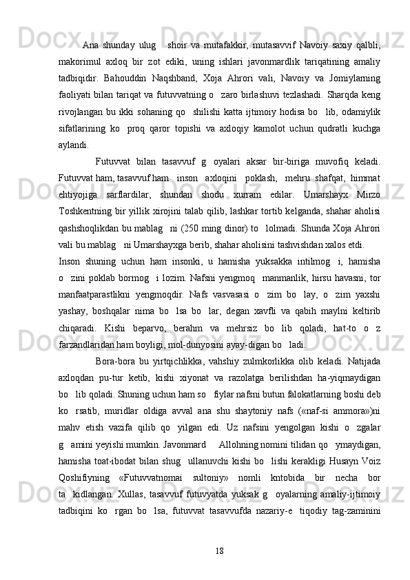             Ana   shunday   ulug   shoir   va   mutafakkir,   mutasavvif   Navoiy   saxiy   qalbli,
makorimul   axloq   bir   zot   ediki,   uning   ishlari   javonmardlik   tariqatining   amaliy
tadbiqidir.   Bahouddin   Naqshband,   Xoja   Ahrori   vali,   Navoiy   va   Jomiylarning
faoliyati bilan tariqat va futuvvatning o zaro birlashuvi tezlashadi. Sharqda keng	

rivojlangan bu ikki  sohaning qo shilishi  katta ijtimoiy hodisa bo lib, odamiylik	
 
sifatlarining   ko proq   qaror   topishi   va   axloqiy   kamolot   uchun   qudratli   kuchga	

aylandi.
    Futuvvat   bilan   tasavvuf   g oyalari   aksar   bir-biriga   muvofiq   keladi.	

Futuvvat ham, tasavvuf ham   inson   axloqini   poklash,   mehru  shafqat,  himmat
ehtiyojiga   sarflardilar,   shundan   shodu   xurram   edilar.   Umarshayx   Mirzo
Toshkentning  bir  yillik xirojini  talab qilib, lashkar  tortib kelganda, shahar  aholisi
qashshoqlikdan bu mablag ni (250 ming dinor) to lolmadi. Shunda Xoja Ahrori	
 
vali bu mablag ni Umarshayxga berib, shahar aholisini tashvishdan xalos etdi. 	

Inson   shuning   uchun   ham   insonki,   u   hamisha   yuksakka   intilmog i,   hamisha	

o zini  poklab bormog i  lozim. Nafsni  yengmoq manmanlik,  hirsu  havasni, tor	
  
manfaatparastlikni   yengmoqdir.   Nafs   vasvasasi   o zim   bo lay,   o zim   yaxshi	
  
yashay,   boshqalar   nima   bo lsa   bo lar,   degan   xavfli   va   qabih   maylni   keltirib	
 
chiqaradi.   Kishi   beparvo,   berahm   va   mehrsiz   bo lib   qoladi,   hat-to   o z	
 
farzandlaridan ham boyligi, mol-dunyosini ayay-digan bo ladi. 	

Bora-bora   bu   yirtqichlikka,   vahshiy   zulmkorlikka   olib   keladi.   Natijada
axloqdan   pu-tur   ketib,   kishi   xiyonat   va   razolatga   berilishdan   ha-yiqmaydigan
bo lib qoladi. Shuning uchun ham so fiylar nafsni butun falokatlarning boshi deb	
 
ko rsatib,   muridlar   oldiga   avval   ana   shu   shaytoniy   nafs   («naf-si   ammora»)ni

mahv   etish   vazifa   qilib   qo yilgan   edi.   Uz   nafsini   yengolgan   kishi   o zgalar	
 
g amini yeyishi mumkin. Javonmard   Allohning nomini tilidan qo ymaydigan,	
  
hamisha toat-ibodat  bi lan shug ullanuvchi  kishi  bo lishi  kerakligi  Husayn Voiz	
 
Qoshifiyning   «Futuvvatnomai   sultoniy»   nomli   kntobida   bir   necha   bor
ta kidlangan.   Xullas,   tasavvuf   futuvyatda   yuksak   g oyalarning   amaliy-ijtimoiy	
 
tadbiqini   ko rgan   bo lsa,   futuvvat   tasavvufda   nazariy-e tiqodiy   tag-zaminini	
  
18 