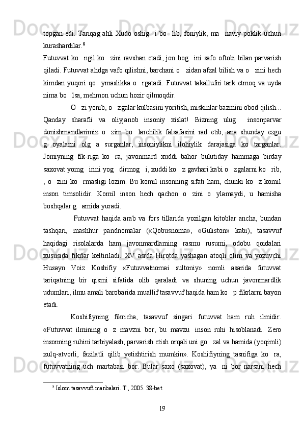 topgan edi. Tariqag ahli Xudo oshig i  bo lib, foniylik, ma naviy poklik uchun  
kurashardilar. 8
 
Futuvvat ko ngil ko zini  ravshan etadi, jon bog ini safo oftobi  bilan parvarish	
  
qiladi. Futuvvat ahdga vafo qilishni, barchani o zidan afzal bilish va o zini hech	
 
kimdan  yuqori  qo ymaslikka   o rgatadi.   Futuvvat  takallufni  tark  etmoq  va  uyda	
 
nima bo lsa, mehmon uchun hozir qilmoqdir.	

   O zi yonib, o zgalar kulbasini yoritish, miskinlar bazmini obod qilish...	
 
Qanday   sharafli   va   oliyjanob   insoniy   xislat!   Bizning   ulug   insonparvar	

donishmandlarimiz   o zim   bo larchilik   falsafasini   rad   etib,   ana   shunday   ezgu	
 
g oyalarni   olg a   surganlar,   insoniylikni   ilohiylik   darajasiga   ko targanlar.	
  
Jomiyning   fik-riga   ko ra,   javonmard   xuddi   bahor   bulutiday   hammaga   birday	

saxovat yomg irini yog dirmog i, xuddi ko z gavhari kabi o zgalarni ko rib,	
     
,   o zini   ko rmasligi   lozim.   Bu   komil   insonning   sifati   ham,   chunki   ko z   komil	
  
inson   timsolidir.   Komil   inson   hech   qachon   o zini   o ylamaydi,   u   hamisha	
 
boshqalar g amida yuradi.	

    Futuvvat   haqida   arab   va   fors   tillarida   yozilgan   kitoblar   ancha,   bundan
tashqari,   mashhur   pandnomalar   («Qobusnoma»,   «Guliston»   kabi),   tasavvuf
haqidagi   risolalarda   ham   javonmardlarning   rasmu   rusumi,   odobu   qoidalari
xususida   fikrlar   keltiriladi.   XV   asrda   Hirotda   yashagan   atoqli   olim   va   yozuvchi
Husayn   Voiz   Koshifiy   «Futuvvatnomai   sultoniy»   nomli   asarida   futuvvat
tariqatning   bir   qismi   sifatida   olib   qaraladi   va   shuning   uchun   javonmardlik
udumlari, ilmu amali barobarida muallif tasavvuf haqida ham ko p fikrlarni bayon	

etadi.
Koshifiyning   fikricha,   tasavvuf   singari   futuvvat   ham   ruh   ilmidir.
«Futuvvat   ilmining   o z   mavzui   bor,   bu   mavzu inson   ruhi   hisoblanadi.   Zero	
 
insonning ruhini tarbiyalash, parvarish etish orqali uni go zal va hamida (yoqimli)	

xulq-atvorli,   fazilatli   qilib   yetishtirish   mumkin».   Koshifiyning   tasnifiga   ko ra,	

futuvvatning   uch   martabasi   bor.   Bular   saxo   (saxovat),   ya ni   bor   narsani   hech	

8
  Islom tasavvufi manbalari. T., 2005.  38-bet.
19 