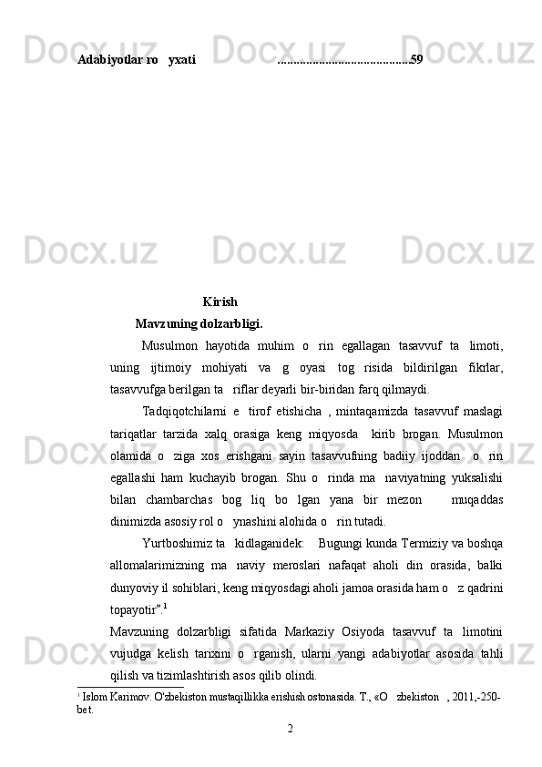 Adabiyotlar ro yxati ..........................................59 
                              Kirish
         Mavzuning dolzarbligi.
Musulmon   hayotida   muhim   o rin   egallagan   tasavvuf   ta limoti,	
 
uning   ijtimoiy   mohiyati   va   g	
 oyasi   tog risida   bildirilgan   fikrlar,	
tasavvufga berilgan ta riflar deyarli bir-biridan farq qilmaydi.	

Tadqiqotchilarni   e tirof   etishicha   ,   mintaqamizda   tasavvuf   maslagi	

tariqatlar   tarzida   xalq   orasiga   keng   miqyosda     kirib   brogan.   Musulmon
olamida   o ziga   xos   erishgani   sayin   tasavvufning   badiiy   ijoddan     o rin	
 
egallashi   ham   kuchayib   brogan.   Shu   o rinda   ma naviyatning   yuksalishi	
 
bilan   chambarchas   bog liq   bo lgan   yana   bir   mezon     muqaddas	
  
dinimizda asosiy rol o ynashini alohida o rin tutadi.	
 
Yurtboshimiz ta kidlaganidek:  Bugungi kunda Termiziy va boshqa
 
allomalarimizning   ma naviy   meroslari   nafaqat   aholi   din   orasida,   balki

dunyoviy il sohiblari, keng miqyosdagi aholi jamoa orasida ham o z qadrini	

topayotir .	
 1
Mavzuning   dolzarbligi   sifatida   Markaziy   Osiyoda   tasavvuf   ta limotini	

vujudga   kelish   tarixini   o rganish,   ularni   yangi   adabiyotlar   asosida   tahli	

qilish va tizimlashtirish asos qilib olindi.
1
  Islom Karimov. O'zbekiston mustaqillikka erishish ostonasida.  T., «O zbekiston , 2011,-250-	
 
bet.
2 