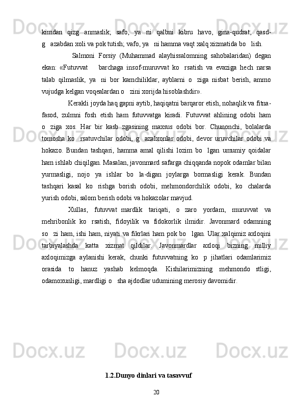 kimdan   qizg anmaslik;   safo,   ya ni   qalbni   kibru   havo,   gina-qudrat,   qasd- 
g azabdan xoli va pok tutish; vafo, ya ni hamma vaqt xalq xizmatida bo lish. 	
  
    Salmoni   Forsiy   (Muhammad   alayhissalomning   sahobalaridan)   degan
ekan:   «Futuvvat     barchaga   insof-muruvvat   ko rsatish   va   evaziga   hech   narsa	
	
talab   qilmaslik,   ya ni   bor   kamchiliklar,   ayblarni   o ziga   nisbat   berish,   ammo	
 
vujudga kelgan voqealardan o zini xorijda hisoblashdir». 	

Kerakli joyda haq gapni aytib, haqiqatni barqaror etish, nohaqlik va fitna-
fasod,   zulmni   fosh   etish   ham   futuvvatga   kiradi.   Futuvvat   ahlining   odobi   ham
o ziga   xos.   Har   bir   kasb   zgasining   maxsus   odobi   bor.   Chunonchi,   bolalarda	

tomosha   ko rsatuvchilar   odobi,   g azalxonlar   odobi,   devor   uruvchilar   odobi   va	
 
hokazo.   Bundan   tashqari,   hamma   amal   qilishi   lozim   bo lgan   umumiy   qoidalar	

ham ishlab chiqilgan. Masalan, javonmard safarga chiqqanda nopok odamlar bilan
yurmasligi,   nojo ya   ishlar   bo la-digan   joylarga   bormasligi   kerak.   Bundan	
 
tashqari   kasal   ko rishga   borish   odobi,   mehmondorchilik   odobi,   ko chalarda
 
yurish odobi, salom berish odobi va hokazolar mavjud. 
Xullas,   futuvvat mardlik   tariqati,   o zaro   yordam,   muruvvat   va	
	
mehribonlik   ko rsatish,   fidoyilik   va   fidokorlik   ilmidir.   Javonmard   odamning	

so zi ham, ishi  ham, niyati va fikrlari ham pok bo lgan. Ular xalqimiz axloqini	
 
tarbiyalashda   katta   xizmat   qildilar.   Javonmardlar   axloqi   bizning   milliy
axloqimizga   aylanishi   kerak,   chunki   futuvvatning   ko p   jihatlari   odamlarimiz	

orasida   to   hanuz   yashab   kelmoqda.   Kishilarimizning   mehmondo stligi,	

odamoxunligi, mardligi o sha ajdodlar udumining merosiy davomidir.	
  
           
                                     1.2.Dunyo dinlari va tasavvuf
20 