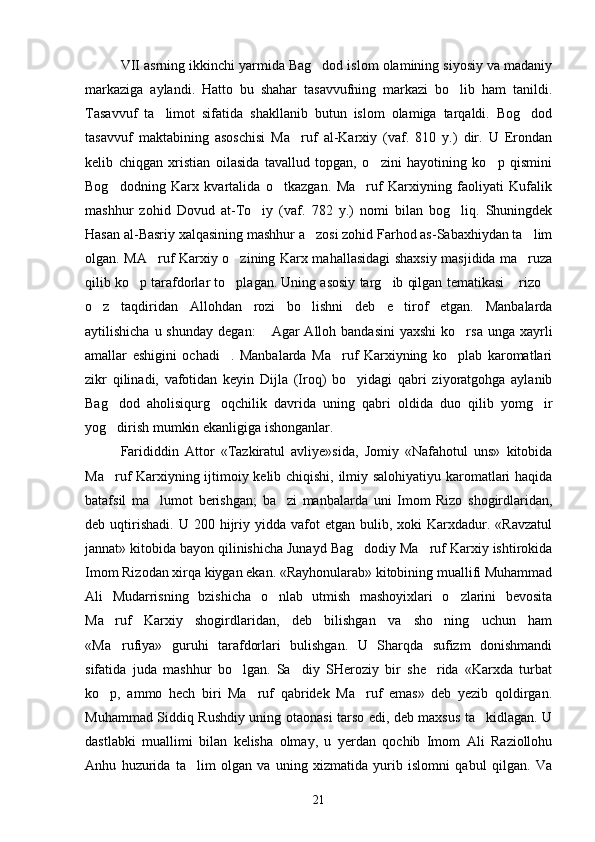 VII asrning ikkinchi yarmida Bag dod islom olamining siyosiy va madaniy
markaziga   aylandi.   Hatto   bu   shahar   tasavvufning   markazi   bo lib   ham   tanildi.	

Tasavvuf   ta limot   sifatida   shakllanib   butun   islom   olamiga   tarqaldi.   Bog dod	
 
tasavvuf   maktabining   asoschisi   Ma ruf   al-Karxiy   (vaf.   810   y.)   dir.   U   Erondan	

kelib   chiqgan   xristian   oilasida   tavallud   topgan,   o zini   hayotining   ko p   qismini	
 
Bog dodning   Karx   kvartalida   o tkazgan.   Ma ruf   Karxiyning   faoliyati   Kufalik	
  
mashhur   zohid   Dovud   at-To iy   (vaf.   782   y.)   nomi   bilan   bog liq.   Shuningdek	
 
Hasan al-Basriy xalqasining mashhur a zosi zohid Farhod as-Sabaxhiydan ta lim	
 
olgan. MA ruf Karxiy o zining Karx mahallasidagi shaxsiy masjidida ma ruza	
  
qilib ko p tarafdorlar to plagan. Uning asosiy targ ib qilgan tematikasi  rizo	
    
o z   taqdiridan   Allohdan   rozi   bo lishni   deb   e tirof   etgan.   Manbalarda	
  
aytilishicha  u shunday   degan:   Agar   Alloh bandasini  yaxshi  ko rsa  unga  xayrli	
 
amallar   eshigini   ochadi .   Manbalarda   Ma ruf   Karxiyning   ko plab   karomatlari	
  
zikr   qilinadi,   vafotidan   keyin   Dijla   (Iroq)   bo yidagi   qabri   ziyoratgohga   aylanib	

Bag dod   aholisiqurg oqchilik   davrida   uning   qabri   oldida   duo   qilib   yomg ir	
  
yog dirish mumkin ekanligiga ishonganlar.

Farididdin   Attor   «Tazkiratul   avliye»sida,   Jomiy   «Nafahotul   uns»   kitobida
Ma ruf Karxiyning ijtimoiy kelib chiqishi, ilmiy salohiyatiyu karomatlari haqida

batafsil   ma lumot   berishgan;   ba zi   manbalarda   uni   Imom   Rizo   shogirdlaridan,	
 
deb  uqtirishadi.   U  200  hijriy  yidda  vafot  etgan  bulib,  xoki  Karxdadur.  «Ravzatul
jannat» kitobida bayon qilinishicha Junayd Bag dodiy Ma ruf Karxiy ishtirokida	
 
Imom Rizodan xirqa kiygan ekan. «Rayhonularab» kitobining muallifi Muhammad
Ali   Mudarrisning   bzishicha   o nlab   utmish   mashoyixlari   o zlarini   bevosita	
 
Ma ruf   Karxiy   shogirdlaridan,   deb   bilishgan   va   sho ning   uchun   ham	
 
«Ma rufiya»   guruhi   tarafdorlari   bulishgan.   U   Sharqda   sufizm   donishmandi

sifatida   juda   mashhur   bo lgan.   Sa diy   SHeroziy   bir   she rida   «Karxda   turbat	
  
ko p,   ammo   hech   biri   Ma ruf   qabridek   Ma ruf   emas»   deb   yezib   qoldirgan.	
  
Muhammad Siddiq Rushdiy uning otaonasi tarso edi, deb maxsus ta kidlagan. U	

dastlabki   muallimi   bilan   kelisha   olmay,   u   yerdan   qochib   Imom   Ali   Raziollohu
Anhu   huzurida   ta lim   olgan   va   uning   xizmatida   yurib   islomni   qabul   qilgan.   Va	

21 