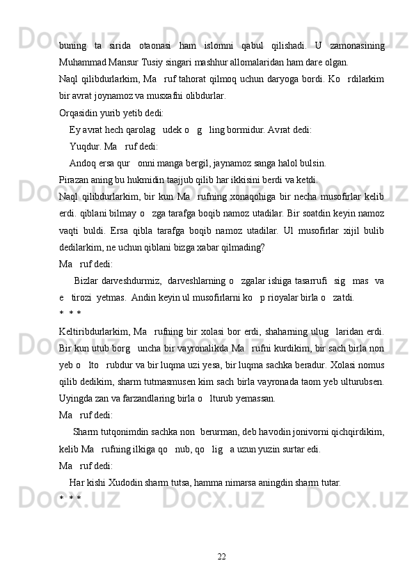 buning   ta sirida   otaonasi   ham   islom ni   qabul   qilishadi.   U   zamonasining
Muhammad Mansur Tusiy singari mashhur allomalaridan ham dare olgan.
Naql qilibdurlarkim, Ma ruf tahorat  qilmoq uchun daryoga bordi. Ko rdilarkim	
 
bir avrat joynamoz va musxafni olibdurlar.
Orqasidin yurib yetib dedi:
  Ey avrat hech qarolag udek o g ling bormidur. Av	
	   rat dedi:
  Yuqdur. Ma ruf dedi:	
	
  Andoq ersa qur onni manga bergil, jaynamoz sanga halol bulsin.	
	
Pirazan aning bu hukmidin taajjub qilib har ikkisini berdi va ketdi.
Naql   qilibdurlarkim,   bir   kun   Ma rufning   xonaqohiga   bir   necha   musofirlar   kelib	

erdi. qiblani bilmay o zga tarafga boqib namoz utadilar. Bir soatdin keyin namoz	

vaqti   buldi.   Ersa   qibla   tarafga   boqib   namoz   utadilar.   Ul   musofirlar   xijil   bulib
dedilarkim, ne uchun qiblani bizga xabar qilmading?
Ma ruf dedi:	

     Bizlar darveshdurmiz,   darveshlarning o zgalar ishiga tasarrufi   sig mas   va	
	 
e tirozi  yetmas.  Andin keyin ul musofirlarni ko p rioyalar birla o zatdi.	
  
*  * *
Keltiribdurlarkim,  Ma rufning bir  xolasi  bor  erdi, shaharning  ulug laridan erdi.	
 
Bir kun utub borg uncha bir vayronalikda Ma rufni kurdikim, bir sach birla non	
 
yeb o lto rubdur va bir luqma uzi yesa, bir luqma sachka beradur. Xolasi nomus	
 
qilib dedikim, sharm tutmasmusen kim sach birla vayronada taom yeb ulturubsen.
Uyingda zan va farzandlaring birla o lturub yemassan.	

Ma ruf dedi:	

   Sharm tutqonimdin sachka non  berurman, deb havodin jonivorni qichqirdikim,	

kelib Ma rufning ilkiga qo nub, qo lig a uzun yuzin surtar edi.	
   
Ma ruf dedi:	

  Har kishi Xudodin sharm tutsa, hamma nimarsa aningdin sharm tutar.	

*  * *
22 
