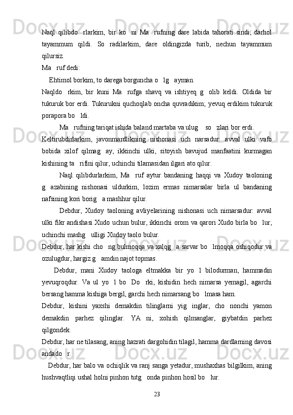 Naql   qilibdo rlarkim,   bir   ko ni   Ma rufning   dare   labida   tahorati   sindi,   darhol  
tayammum   qildi.   So radilarkim,   dare   oldingizda   turib,   nechun   tayammum	

qilursiz.
Ma ruf dedi:	

  Ehtimol borkim, to darega borguncha o lg ayman.	
	 
Naqldo rkim,   bir   kuni   Ma rufga   shavq   va   ishtiyeq   g olib   keldi.   Oldida   bir	
  
tukuruk bor erdi. Tukurukni quchoqlab oncha quvradikim; yevuq erdikim tukuruk
porapora bo ldi.	

Ma rufning tariqat ishida baland martaba va ulug  so zlari bor erdi.	
  
Keltirubdirlarkim,   javonmardlikning   nishonasi   uch   narsadur:   avval   ulki   vafo
bobida   xilof   qilmag ay,   ikkinchi   ulki,   sitoyish   bavujud   manfaatini   kurmagan	

kishining ta rifini qilur, uchinchi tilamasidan ilgari ato qilur.	

Naql   qilibdurlarkim,   Ma ruf   aytur   bandaning   haqqi   va   Xudoy   taoloning	

g azabining   nishonasi   uldurkim,   lozim   ermas   nimarsalar   birla   ul   bandaning	

nafsining kori borig a mashhur qilur.	

Debdur,   Xudoy   taoloning   avliyelarining   nishonasi   uch   nimarsadur:   avval
ulki fikr andishasi Xudo uchun bulur, ikkinchi orom va qarori Xudo birla bo lur,	

uchinchi mashg ulligi Xudoy taolo bulur.	

Debdur, har kishi cho ng bulmoqqa va xalqg a sarvar bo lmoqqa oshiqodur va	
  
ozulugdur, hargiz g amdin najot topmas.	

      Debdur,   mani   Xudoy   taologa   eltmakka   bir   yo l   bilodurman,   hammadin	

yevuqroqdur.   Va   ul   yo l   bo Do rki,   kishidin   hech   nimarsa   yemagil,   agarchi	
  
bersang hamma kishiga bergil, garchi hech nimarsang bo lmasa ham.	

Debdur,   kishini   yaxshi   demakdin   tilinglarni   yig inglar,   cho nonchi   yamon	
 
demakdin   parhez   qilinglar.   YA ni,   xohish   qilmanglar,   giybatdin   parhez	

qilgondek.
Debdur, har ne tilasang, aning hazrati dargohidin tilagil, hamma dardlarning davosi
andado r.	

     Debdur, har balo va ochiqlik va ranj sanga yetadur, mushaxhas bilgilkim, aning
hushvaqtliqi ushal holni pinhon tutg onda pinhon hosil bo lur.	
 
23 
