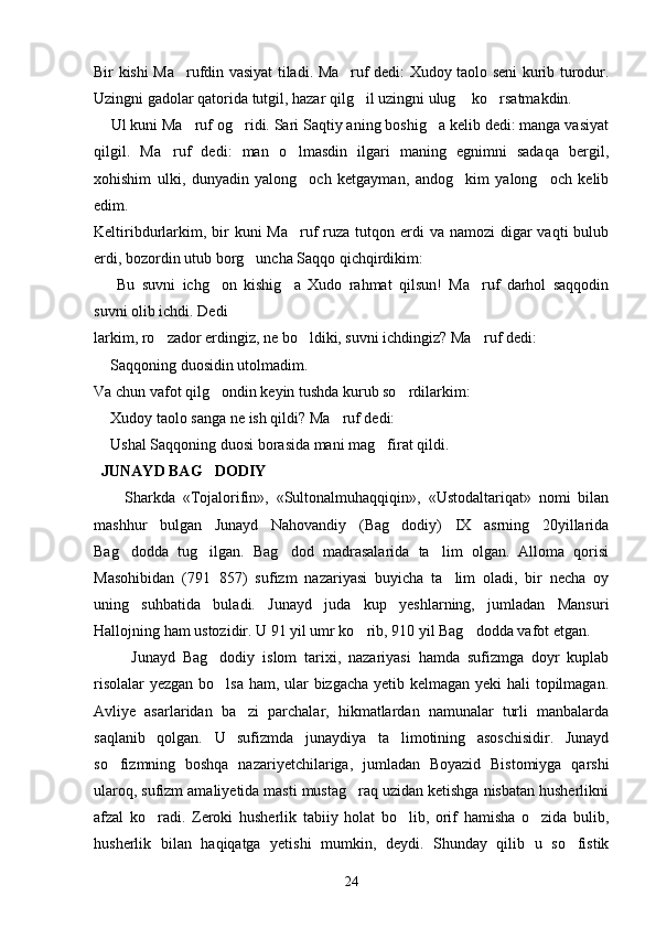 Bir kishi Ma rufdin vasiyat tiladi. Ma ruf dedi: Xudoy taolo seni kurib turodur. 
Uzingni gadolar qatorida tutgil, hazar qilg il uzingni ulug  ko rsatmakdin.	
  
     Ul kuni Ma ruf og ridi. Sari Saqtiy aning boshig a kelib dedi: manga vasiyat	
  
qilgil.   Ma ruf   dedi:   man   o lmasdin   ilgari   maning   egnimni   sadaqa   bergil,	
 
xohishim   ulki,   dunyadin   yalong och   ketgayman,   andog kim   yalong och   kelib	
  
edim.
Keltiribdurlarkim, bir  kuni  Ma ruf  ruza  tutqon erdi  va namozi  digar  vaqti  bulub

erdi, bozordin utub borg uncha Saqqo qichqirdikim:	

    Bu   suvni   ichg on   kishig a   Xudo   rahmat   qilsun!   Ma ruf   darhol   saqqodin	
	  
suvni olib ichdi. Dedi
larkim, ro zador erdingiz, ne bo ldiki, suvni ichdingiz? Ma ruf dedi:	
  
  Saqqoning duosidin utolmadim.	

Va chun vafot qilg ondin keyin tushda kurub so rdilarkim:	
 
  Xudoy taolo sanga ne ish qildi? Ma ruf dedi:	
	
  Ushal Saqqoning duosi borasida mani mag firat qildi.	
	
  JUNAYD BAG DODIY	

        Sharkda   «Tojalorifin»,   «Sultonalmuhaqqiqin»,   «Ustodaltariqat»   nomi   bilan
mashhur   bulgan   Junayd   Nahovandiy   (Bag dodiy)   IX   asrning   20yillarida	

Bag dodda   tug ilgan.   Bag dod   madrasalarida   ta lim   olgan.   Alloma   qorisi	
   
Masohibidan   (791 857)   sufizm   nazariyasi   buyicha   ta lim   oladi,   bir   necha   oy	
	
uning   suhbatida   buladi.   Junayd   juda   kup   yeshlarning,   jumladan   Mansuri
Hallojning ham ustozidir. U 91 yil umr ko rib, 910 yil Bag dodda vafot etgan.	
 
          Junayd   Bag dodiy   islom   tarixi,   nazariyasi   hamda   sufizmga   doyr   kuplab	

risolalar  yezgan bo lsa ham, ular  bizgacha yetib kelmagan yeki  hali  topilmagan.

Avliye   asarlaridan   ba zi   parchalar,   hikmatlardan   namunalar   turli   manbalarda	

saqlanib   qolgan.   U   sufizmda   junaydiya   ta limotining   asoschisidir.   Junayd	

so fizmning   boshqa   nazariyetchilariga,   jumladan   Boyazid   Bistomiyga   qarshi	

ularoq, sufizm amaliyetida masti mustag raq uzidan ketishga nisbatan husherlikni	

afzal   ko radi.   Zeroki   husherlik   tabiiy   holat   bo lib,   orif   hamisha   o zida   bulib,	
  
husherlik   bilan   haqiqatga   yetishi   mumkin,   deydi.   Shunday   qilib   u   so fistik	

24 
