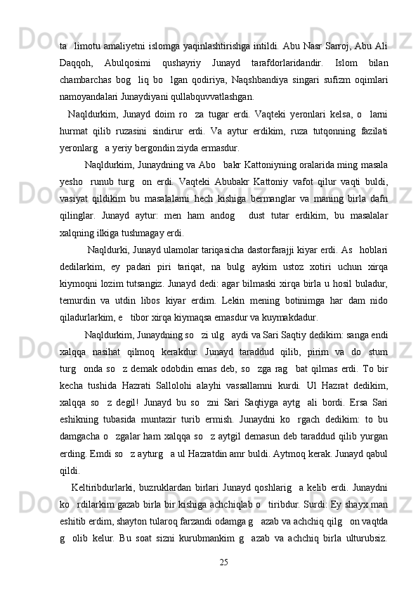 ta limotu amaliyetni islomga yaqinlashtirishga intildi. Abu Nasr  Sarroj, Abu Ali
Daqqoh,   Abulqosimi   qushayriy   Ju nayd   tarafdorlaridandir.   Islom   bilan
chambarchas   bog liq   bo lgan   qodiriya,   Naqshbandiya   singari   sufizm   oqimlari	
 
namoyandalari Junaydiyani qullabquvvatlashgan.
    Naqldurkim,   Junayd   doim   ro za   tugar   erdi.   Vaqteki   yeronlari   kelsa,   o larni	
 
hurmat   qilib   ruzasini   sindirur   erdi.   Va   aytur   erdikim,   ruza   tutqonning   fazilati
yeronlarg a yeriy bergondin ziyda ermasdur.	

   Naqldurkim, Junaydning va Abo bakr Kattoniyning oralarida ming masala	

yesho runub   turg on   erdi.   Vaqteki   Abubakr   Kattoniy   vafot   qilur   vaqti   buldi,	
 
vasiyat   qildikim   bu   masalalarni   hech   kishiga   bermanglar   va   maning   birla   dafn
qilinglar.   Junayd   aytur:   men   ham   andog   dust   tutar   erdikim,   bu   masalalar	

xalqning ilkiga tushmagay erdi.
   Naqldurki, Junayd ulamolar tariqasicha dastorfarajji kiyar erdi. As hoblari	

dedilarkim,   ey   padari   piri   tariqat,   na   bulg aykim   ustoz   xotiri   uchun   xirqa	

kiymoqni lozim  tutsangiz.  Junayd dedi: agar bilmaski  xirqa birla u hosil  buladur,
temurdin   va   utdin   libos   kiyar   erdim.   Lekin   mening   botinimga   har   dam   nido
qiladurlarkim, e tibor xirqa kiymaqsa emasdur va kuymakdadur.	

   Naqldurkim, Junaydning so zi ulg aydi va Sari Saqtiy dedikim: sanga endi	
 
xalqqa   nasihat   qilmoq   kerakdur.   Junayd   taraddud   qilib,   pirim   va   do stum	

turg onda   so z   demak   odobdin   emas   deb,   so zga   rag bat   qilmas   erdi.   To   bir	
   
kecha   tushida   Hazrati   Sallolohi   alayhi   vassallamni   kurdi.   Ul   Hazrat   dedikim,
xalqqa   so z   degil!   Junayd   bu   so zni   Sari   Saqtiyga   aytg ali   bordi.   Ersa   Sari	
  
eshikning   tubasida   muntazir   turib   ermish.   Junaydni   ko rgach   dedikim:   to   bu	

damgacha   o zgalar   ham   xalqqa   so z   aytgil   demasun   deb   taraddud   qilib   yurgan	
 
erding. Emdi so z ayturg a ul Hazratdin amr buldi. Aytmoq kerak. Junayd qabul	
 
qildi.
      Keltiribdurlarki,   buzruklardan   birlari   Junayd   qoshlarig a   kelib   erdi.   Junaydni	

ko rdilarkim gazab birla bir kishiga achchiqlab o tiribdur. Surdi: Ey shayx man	
 
eshitib erdim, shayton tularoq farzandi odamga g azab va achchiq qilg on vaqtda	
 
g olib   kelur.   Bu   soat   sizni   kurubmankim   g azab   va   achchiq   birla   ulturubsiz.	
 
25 