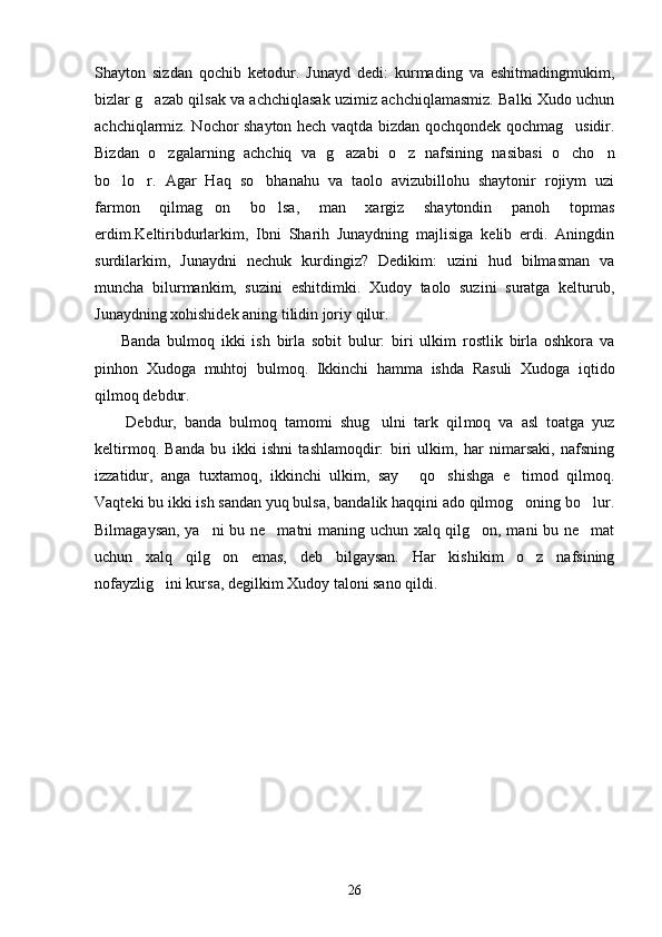 Shayton   sizdan   qochib   ketodur.   Junayd   dedi:   kurmading   va   eshitmadingmukim,
bizlar g azab qilsak va achchiqlasak uzimiz achchiqlamasmiz. Balki Xudo uchun
achchiqlarmiz. Nochor shayton hech vaqtda bizdan qochqondek qochmag usidir.	

Bizdan   o zgalarning   achchiq   va   g azabi   o z   nafsining   nasibasi   o cho n	
    
bo lo r.   Agar   Haq   so bhanahu   va   taolo   avizubillohu   shaytonir   rojiym   uzi	
  
farmon   qilmag on   bo lsa,   man   xargiz   shaytondin   panoh   topmas	
 
erdim.Keltiribdurlarkim,   Ibni   Sharih   Junaydning   majlisiga   kelib   erdi.   Aningdin
surdilarkim,   Junaydni   nechuk   kurdingiz?   Dedikim:   uzini   hud   bilmasman   va
muncha   bilurmankim,   suzini   eshitdimki.   Xudoy   taolo   suzini   suratga   kelturub,
Junaydning xohishidek aning tilidin joriy qilur.
        Banda   bulmoq   ikki   ish   birla   sobit   bulur:   biri   ulkim   rostlik   birla   oshkora   va
pinhon   Xudoga   muhtoj   bulmoq.   Ikkinchi   hamma   ishda   Rasuli   Xudoga   iqtido
qilmoq debdur.
        Debdur,   banda   bulmoq   tamomi   shug ulni   tark   qil	
 moq   va   asl   toatga   yuz
keltirmoq.   Banda   bu   ikki   ishni   tashlamoqdir:   biri   ulkim,   har   nimarsaki,   nafsning
izzatidur,   anga   tuxtamoq,   ikkinchi   ulkim,   say   qo shishga   e timod   qilmoq.	
  
Vaqteki bu ikki ish sandan yuq bulsa, bandalik haqqini ado qilmog oning bo lur.	
 
Bilmagaysan, ya ni bu ne matni maning uchun xalq qilg on, mani bu ne mat	
   
uchun   xalq   qilg on   emas,   deb   bilgaysan.   Har   kishikim   o z   nafsining
 
nofayzlig ini kursa, degilkim Xudoy taloni sano qildi.	

26 