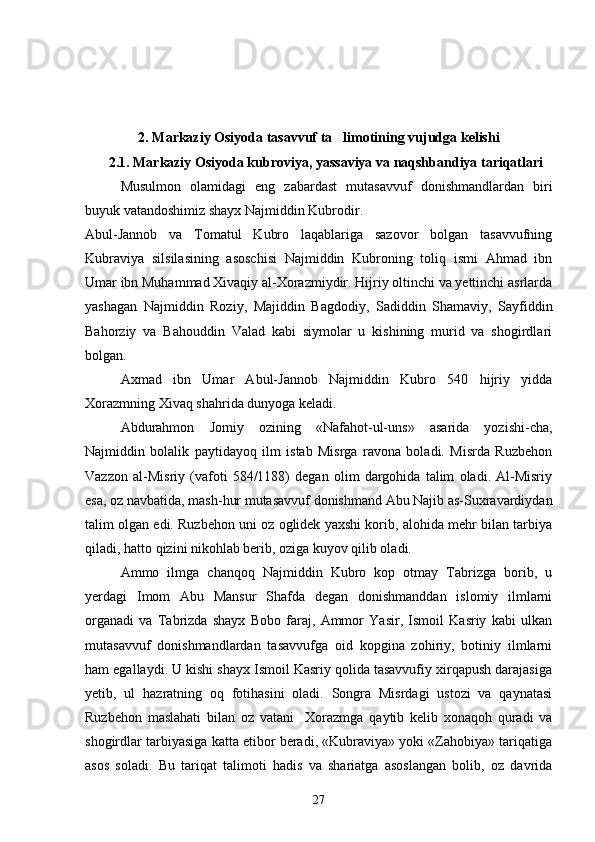 2. Markaziy Osiyoda tasavvuf ta limotining vujudga kelishi
    2.1. Markaziy Osiyoda kubroviya, yassaviya va naqshbandiya tariqatlari
Musulmon   olamidagi   eng   zabardast   mutasavvuf   donishmandlardan   biri
buyuk vatandoshimiz shayx Najmiddin Kubrodir.
Abul-Jannob   va   Tomatul   Kubro   laqablariga   sazovor   bolgan   tasavvufning	

Kubraviya   silsilasining   asoschisi   Najmiddin   Kubroning   toliq   ismi   Ahmad   ibn	

Umar ibn Muhammad Xivaqiy al-Xorazmiydir. Hijriy oltinchi va yettinchi asrlarda
yashagan   Najmiddin   Roziy,   Majiddin   Bagdodiy,   Sadiddin   Shamaviy,   Sayfiddin	
 
Bahorziy   va   Bahouddin   Valad   kabi   siymolar   u   kishining   murid   va   shogirdlari
bolgan.	

Axmad   ibn   Umar   Abul-Jannob   Najmiddin   Kubro   540   hijriy   yidda
Xorazmning Xivaq shahrida dunyoga keladi.
Abdurahmon   Jomiy   ozining   «Nafahot-ul-uns»   asarida   yozishi-cha,	

Najmiddin   bolalik   paytidayoq   ilm   istab   Misrga   ravona   boladi.   Misrda   Ruzbehon	

Vazzon   al-Misriy   (vafoti   584/1188)   degan   olim   dargohida   talim   oladi.   Al-Misriy	

esa, oz navbatida, mash-hur mutasavvuf donishmand Abu Najib as-Suxravardiydan	

talim olgan edi. Ruzbehon uni oz oglidek yaxshi korib, alohida mehr bilan tarbiya	
    
qiladi, hatto qizini nikohlab berib, oziga kuyov qilib oladi.	

Ammo   ilmga   chanqoq   Najmiddin   Kubro   kop   otmay   Tabrizga   borib,   u	
 
yerdagi   Imom   Abu   Mansur   Shafda   degan   donishmanddan   islomiy   ilmlarni
organadi   va   Tabrizda   shayx   Bobo   faraj,   Ammor   Yasir,   Ismoil   Kasriy   kabi   ulkan	

mutasavvuf   donishmandlardan   tasavvufga   oid   kopgina   zohiriy,   botiniy   ilmlarni	

ham egallaydi. U kishi shayx Ismoil Kasriy qolida tasavvufiy xirqapush darajasiga	

yetib,   ul   hazratning   oq   fotihasini   oladi.   Songra   Misrdagi   ustozi   va   qaynatasi

Ruzbehon   maslahati   bilan   oz   vatani     Xorazmga   qaytib   kelib   xonaqoh   quradi   va	
 
shogirdlar tarbiyasiga katta etibor beradi, «Kubraviya» yoki «Zahobiya» tariqatiga

asos   soladi.   Bu   tariqat   talimoti   hadis   va   shariatga   asoslangan   bolib,   oz   davrida	
  
27 