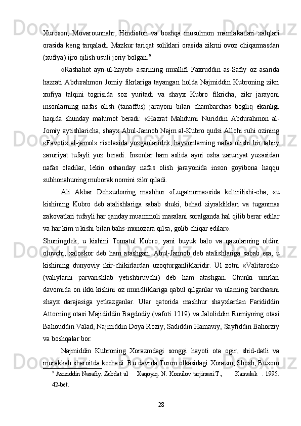 Xuroson,   Movarounnahr,   Hindiston   va   boshqa   musulmon   mamlakatlari   xalqlari
orasida  keng tarqaladi. Mazkur  tariqat  soliklari  orasida zikrni  ovoz chiqarmasdan
(xufiya) ijro qilish usuli joriy bolgan. 9
«Rashahot   ayn-ul-hayot»   asarining   muallifi   Faxruddin   as-Safiy   oz   asarida	

hazrati   Abdurahmon   Jomiy   fikrlariga   tayangan   holda   Najmiddin   Kubroning   zikri
xufiya   talqini   togrisida   soz   yuritadi   va   shayx   Kubro   fikricha,   zikr   jarayoni	
  
insonlarning   nafas   olish   (tanaffus)   jarayoni   bilan   chambarchas   bogliq   ekanligi	

haqida   shunday   malumot   beradi:   «Hazrat   Mahdumi   Nuriddin   Abdurahmon   al-	

Jomiy aytishlaricha, shayx Abul-Jannob Najm al-Kubro qudsi Allohi ruhi ozining	

«Favotix al-jamol» risolasida yozganlaridek, hayvonlarning nafas olishi  bir  tabiiy
zaruriyat   tufayli   yuz   beradi.   Insonlar   ham   aslida   ayni   osha   zaruriyat   yuzasidan	

nafas   oladilar,   lekin   oshanday   nafas   olish   jarayonida   inson   goyibona   haqqu	
 
subhonahuning muborak nomini zikr qiladi.
Ali   Akbar   Dehxudoning   mashhur   «Lugatnoma»sida   keltirilishi-cha,   «u	

kishining   Kubro   deb   atalishlariga   sabab   shuki,   behad   ziyrakliklari   va   tuganmas
zakovatlari tufayli har qanday muammoli masalani soralganda hal qilib berar edilar	

va har kim u kishi bilan bahs-munozara qilsa, golib chiqar edilar».	

Shuningdek,   u   kishini   Tomatul   Kubro,   yani   buyuk   balo   va   qazolarning   oldini	

oluvchi,   xaloskor   deb   ham   atashgan.   Abul-Jannob   deb   atalishlariga   sabab   esa,   u
kishining   dunyoviy   ikir-chikirlardan   uzoqturganliklaridir.   Ul   zotni   «Valitarosh»
(valiylarni   parvarishlab   yetishtiruvchi)   deb   ham   atashgan.   Chunki   umrlari
davomida on ikki kishini oz muridliklariga qabul qilganlar va ularning barchasini	
 
shayx   darajasiga   yetkazganlar.   Ular   qatorida   mashhur   shayxlardan   Farididdin
Attorning otasi  Majididdin Bagdodiy (vafoti 1219) va Jaloliddin Rumiyning otasi	

Bahouddin Valad, Najmiddin Doya Roziy, Sadiddin Hamaviy, Sayfiddin Bahorziy	

va boshqalar bor.
Najmiddin   Kubroning   Xorazmdagi   songgi   hayoti   ota   ogir,   shid-datli   va
  
murakkab sharoitda kechadi. Bu davrda Turon olkasidagi Xorazm, Shosh, Buxoro	

9
  Aziziddin Nasafiy. Zubdat ul   Xaqoyiq. N. Komilov tarjimasi.T.,        Kamalak . 1995.	
  
42-bet.
28 
