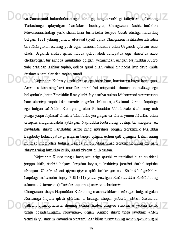 va   Samarqand   hukmdorlarining   noahilligi,   tang   nazarliligi   tufayli   mogullarning 
Turkistonga   qilayotgan   hamlalari   kuchayib,   Chingizxon   lashkarboshilari
Movarounnahrdagi   yirik   shaharlarni   birin-ketin   beayov   bosib   olishga   muvaffaq
bolgan. 1221 yilning jumodi ul-avval (iyul) oyida Chingizxon lashkarboshilaridan	

biri   Xulaguxon   ozining   yosh   ogli,   tumonat   lashkari   bilan   Urganch   qalasini   orab	
    
oladi.   Urganch   shahri   qamal   ichida   qolib,   aholi   nihoyatda   ogir   sharoitda   azob	

chekayotgan   bir   asnoda   munkillab   qolgan,   yetmishdan   oshgan   Najmiddin   Kubro
xalq   orasidan   lashkar   toplab,   qolida   qurol   bilan   qalani   bir   necha   kun   davo¬mida	
  
dushman hamlalaridan saqlab turadi.
Najmiddin Kubro yuksak obroga ega bolsa ham, kamtarona hayot kechirgan.	
 
Ammo   u   kishining   bazi   muridlari   mamlakat   miqyosida   shunchalik   nufuzga   ega	

bolganlarki, hatto Faxriddin Roziy kabi faylasuf va sulton Muhammad xorazmshoh	

ham   ularning   raqobatidan   xavotirlanganlar.   Masalan,   «Sultonul   ulamo»   laqabiga
ega   bolgan   Jaloliddin   Rumiyning   otasi   Bahouddin   Valad   Balx   shahrining   uch	

yuzga yaqin faylasuf olimlari bilan bahs yurgizgan va ularni yunon falsafasi bilan
ortiqcha   shugullanishda   ayblagan.   Najmiddin   Kubroning   boshqa   bir   shogirdi,   oz	
 
navbatida   shayx   Farididdin   Attor¬ning   murshidi   bolgan   xorazmlik   Majiddin	

Bagdodiy hokimiyatda-gi ishlarni tanqid qilgani uchun qatl qilingan. Lekin uning	

minglab   shogirdlari   bolgan.   Bazida   sulton   Muhammad   xorazmshohning   ozi   ham	
  
shayxlarning huzuriga kelib, ularni ziyorat qilib turgan.
Najmiddin Kubro mogul  bosqinchilariga qarshi  oz muridlari bilan shiddatli	
  
jangga   kirib,   shahid   bolgan.   Jangdan   keyin,   u   kishining   jasadini   darhol   topisha	

olmagan.   Chunki   ul   zot   qiyma-qiyma   qilib   tashlangan   edi.   Shahid   bolganliklari	

haqidagi   malumotni   hijriy   710(1311)   yidda   yozilgan   Rashiddiddin   Fazlillohning	

«Jomeat ul-tavorix» («Tarixlar toplami») asarida uchratamiz.	

Chingizxon   shayx   Najmiddan   Kubroning   mashhurliklarini   eshitgan   bolganligidan	

Xorazmga   hujum   qilish   oldidan,   u   kishiga   chopar   yuborib,   «Men   Xorazmni
qatliom   qilmoqchiman,   shuning   uchun   Sizdek   ulugvor   shaxsni   u   yerdan   ketib,	

bizga   qoshilishingizni   sorayman»,   degan.   Ammo   shayx   unga   javoban:   «Men	
 
yetmish   yil   umrim   davomida   xorazmliklar   bilan   turmushning   achchiq-chuchugini
29 