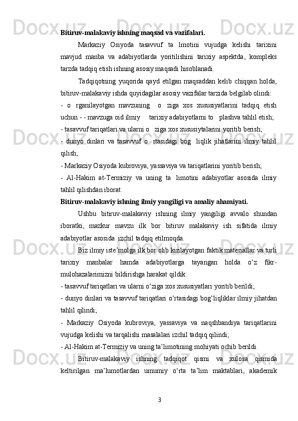 Bitiruv-malakaviy ishning maqsad va vazifalari.
Markaziy   Osiyoda   tasavvuf   ta lmotini   vujudga   kelishi   tarixini
mavjud   manba   va   adabiyotlarda   yoritilishini   tarixiy   aspektda,   kompleks
tarzda tadqiq etish ishning asosiy maqsadi hisoblanadi.
Tadqiqotning   yuqorida   qayd   etilgan   maqsaddan   kelib   chiqqan   holda,
bitiruv-malakaviy ishda quyidagilar asosiy vazifalar tarzida belgilab olindi:
-   o rganilayotgan   mavzuning     o ziga   xos   xususiyatlarini   tadqiq   etish	
 
uchun - - mavzuga oid ilmiy   tarixiy adabiyotlarni to plashva tahlil etish;	
 
- tasavvuf tariqatlari va ularni o ziga xos xususiytalarini yoritib berish;	

-   dunyo   dinlari   va   tasavvuf   o rtasidagi   bog liqlik   jihatlarini   ilmiy   tahlil
 
qilish;
- Markaziy Osiyoda kubroviya, yassaviya va tariqatlarini yoritib berish;
-   Al-Hakim   at-Termiziy   va   uning   ta limotini   adabiyotlar   asosida   ilmiy	

tahlil qilishdan iborat.
Bitiruv - malakaviy   ishning   ilmiy   yangiligi   va   amal iy   ahamiyati .
Ushbu   bitiruv - malakaviy   ishning   ilmiy   yangiligi   avvalo   shundan
iboratki ,   mazkur   mavzu   ilk   bor   bitiruv  	
 malakaviy   ish   sifatida   ilmiy
adabiyotlar   asosida    izchil   tadqiq   etilmoqda .
Biz   ilmiy   iste ’ molga   ilk   bor   olib   kirilayotgan   faktik   materiallar   va   turli
tarixiy   manbalar   hamda   adabiyotlarga   tayangan   holda   o ‘ z   fikr -
mulohazalarimizni   bildirishga   harakat   qildik :
-  tasavvuf   tariqatlari   va   ularni   o ‘ ziga   xos   xususiyatlari   yoritib   berildi ;
-  dunyo   dinlari   va   tasavvuf   tariqatlari   o ‘ rtasidagi   bog ‘ liqliklar   ilmiy   jihatdan
tahlil   qilindi ;
-   Markaziy   Osiyoda   kubroviya ,   yassaviya   va   naqshbandiya   tariqatlarini
vujudga   kelishi   va   tarqalishi   masalalari   izchil   tadqiq   qilindi ;
-  Al - Hakim   at - Termiziy   va   uning   ta ’ limotining   mohiyati   ochib   berildi .
Bitiruv - malakaviy   ishning   tadqiqot   qismi   va   xulosa   qismida
keltirilgan   ma ’ lumotlardan   umumiy   o ‘ rta   ta ’ lim   maktablari ,   akademik
3 