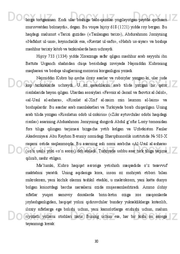 birga   tortganman.   Endi   ular   boshiga   balo-qazolar   yogilayotgan   paytda   qochsam
muruvvatdan bolmaydi», degan. Bu voqea hijriy 618 (1221) yidda roy bergan. Bu	
 
haqdagi   malumot   «Tarixi   guzida»   («Tanlangan   tarix»),   Abdurahmon   Jomiyning	

«Nafahot ul-uns», keyinchalik esa, «Ravzat  ul-safo», «Habib us-siyar» va boshqa
mashhur tarixiy kitob va tazkiralarda ham uchraydi.
Hijriy   733   (1334)   yidda   Xorazmga   safar   qilgan   mashhur   arab   sayyohi   ibn
Battuta   Urganch   shahridan   chiqa   berishdagi   zoviyada   Najmiddin   Kubroning
maqbarasi va boshqa uluglarning mozorini korganligini yozadi.	
 
Najmiddin   Kubro   bir   necha   ilmiy   asarlar   va   ruboiylar   yozgan-ki,   ular   juda
kop   tazkiralarda   uchraydi.   U   oz   qarashlarini   arab   tilida   yozgan   bir   qator	
 
risolalarida bayon qilgan. Ulardan asosiylari «Favoix al-Jamol va faovtix al-Jalol»,	

«al-Usul   al-ashara»,   «Risolat   al-Xoif   al-xaim   min   laumon   al-laim»   va	
  
boshqalardir. Bu asarlar arab mamlakatlari va Turkiyada bosib chiqarilgan. Uning
arab tilida  yozgan «Risolatun   odob ul-zokirin»  («Zikr   aytuvchilar  odobi   haqidagi
risola») asarining Abdurahmon Jomiyning shogirdi Abdul g‘ofur Loriy tomonidan
fors   tiliga   qilingan   tarjimasi   bizgacha   yetib   kelgan   va   Uzbekiston   Fanlar
Akademiyasi Abu Rayhon Beruniy nomidagi Sharqshunoslik institutida № 503-X
raqami   ostida   saqlanmoqda.   Bu   asarning   asli   nomi   arabcha   «Al-Usul   al-ashara»
(«o‘n usul» yoki «o‘n asos») deb ataladi. Turkiyada ushbu asar turk tiliga tarjima
qilinib, nashr etilgan. 
Ma’lumki,   Kubro   haqiqat   asroriga   yetishish   maqsadida   o‘z   tasavvuf
maktabini   yaratdi.   Uning   aqidasiga   kora,   inson   oz   mohiyati   etibori   bilan	
  
mikrokosm,   yani   kichik   olamni   tashkil   etadiki,   u   makrokosm,   yani   katta   dunyo	
 
bolgan   koinotdagi   barcha   narsalarni   ozida   mujassamlashtiradi.   Ammo   ilohiy	
 
sifatlar   yuqori   samoviy   doiralarda   birin-ketin   oziga   xos   maqomlarda	

joylashganligidan,   haqiqat   yolini   qidiruvchilar   bunday   yuksakliklarga   kotarilib,	
 
iloxiy   sifatlarga   ega   bolishi   uchun,   yani   kamolotlarga   erishishi   uchun,   malum	
  
riyozatli   yollarni   otishlari   zarur.   Buning   uchun   esa,   har   bir   kishi   on   asosga	
  
tayanmogi kerak:	

30 