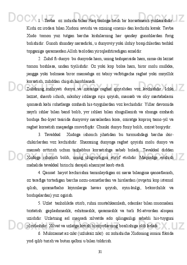 1.   Tavba   oz xohishi  bilan Haq taologa hech bir  korsatmasiz  yuzlanishdir.  
Kishi oz irodasi bilan Xudoni sevishi va ozining «meni» dan kechishi kerak. Tavba	
 
Xudo   tomon   yuz   tutgan   barcha   kishilarning   har   qanday   gunohlardan   forig	

bolishidir. Gunoh shunday narsadirki, u dunyoviy yoki ilohiy bosqichlardan tashkil	

topganiga qaramasdan Alloh taolodan yiroqlashtiradigan amaldir.
2.  Zuhd fi-dunyo  bu dunyoda ham, uning tashqarisida ham, nima-iki lazzat	

tomon   boshlasa,   undan   tiyilishdir.   Oz   yoki   kop   bolsa   ham,   biror   molu   mulkka,	
 
jangga   yoki   bolmasa   biror   mansabga   oz   tabiiy   vafotigacha   ragbat   yoki   moyillik	
  
korsatish, zuhddan chiqish hisoblanadi.	

Zuhdning   mohiyati   dunyo   va   oxiratga   ragbat   qoyishdan   voz   kechishdir.   Ichki	
 
lazzat,   sharob   ichish,   nikohiy   ishlarga   ruju   qoyish,   mansab   va   oliy   martabalarni	

qomsash kabi rohatlarga oxshash his-tuygulardan voz kechishdir. Yillar davomida	
  
xayrli   ishlar   bilan   band   bolib,   yer   ishlari   bilan   shugullanish   va   shunga   oxshash	
  
boshqa   fao-liyat   tasirida   dunyoviy   narsalardan   kora,   oxiratga   koproq   tamo-yil   va	
  
ragbat korsatish maqsadga muvofiqdir. Chunki dunyo foniy bolib, oxirat boqiydir.	
  
3.   Tavakkal     Xudoga   ishonch   jihatidan   bu   turmushdagi   barcha   ikir-	

chikirlardan   voz   kechishdir.   Shaxsning   dunyoga   ragbat   qoyishi   molu   dunyo   va	
 
mansab   orttirish   uchun   tashabbus   korsatishga   sabab   boladi.   Tavakkal   diddan	
 
Xudoga   ishonish   bolib,   uning   ulugvorligini   etirof   etishdir.   Maqsadga   erishish	
  
mahalida tavakkal birinchi darajali ahamiyat kasb etadi.
4. Qanoat   hayot kechirishni taminlaydigan oz narsa bilangina qanoatlanish,	
 
oz tarafiga tortadigan barcha nozu-nematlardan va hirslardan (ovqatni kop istemol	
   
qilish,   qimmatbaho   kiyimlarga   havas   qoyish,   oyin-kulgi,   bekorchilik   va	
 
boshqalardan) yuz ogirish.	

5. Uzlat   tanholikda otirib, ruhni mustahkamlash, odamlar bilan muomalani	
 
toxtatish:   gaplashmaslik,   eshitmaslik,   qaramaslik   va   turli   fel-atvordan   aloqani	
 
uzishdir.   Uzlatning   asl   maqsadi   xilvatda   ado   qilinganligi   sababli   his-tuyguni	

jilovlashdir. Xilvat va uzlatga ketish hissiyotlarning bosilishiga olib keladi.
6.  Mulozamat az-zikr (uzluksiz zikr)  oz xohishicha Xudoning ismini fikrida	
 
yod qilib turish va butun qalbni u bilan toldirish.	

31 