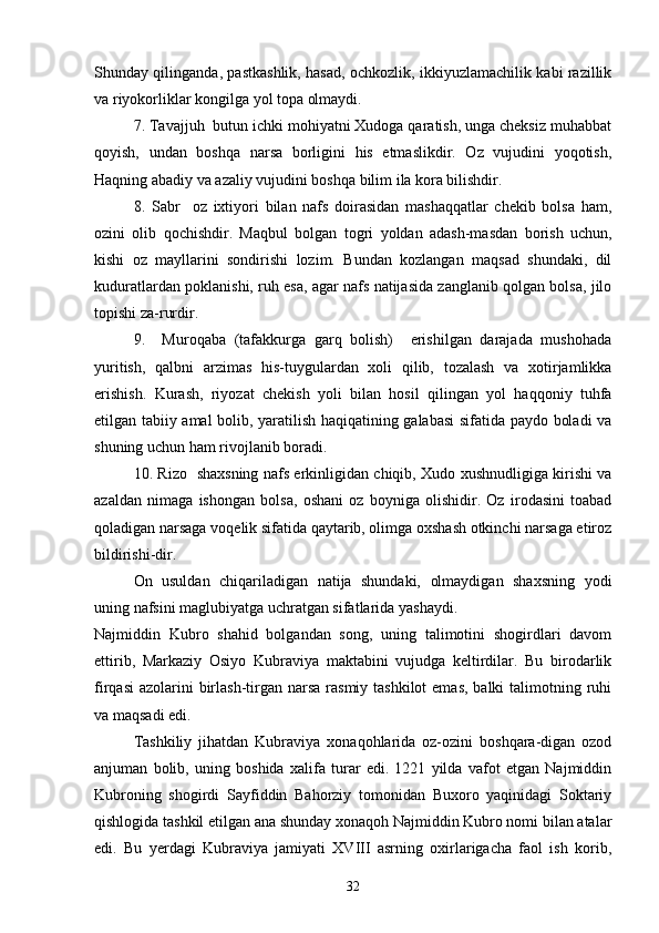 Shunday qilinganda, pastkashlik, hasad, ochkozlik, ikkiyuzlamachilik kabi razillik
va riyokorliklar kongilga yol topa olmaydi.	
 
7. Tavajjuh  butun ichki mohiyatni Xudoga qaratish, unga cheksiz muhabbat

qoyish,   undan   boshqa   narsa   borligini   his   etmaslikdir.   Oz   vujudini   yoqotish,	
  
Haqning abadiy va azaliy vujudini boshqa bilim ila kora bilishdir.	

8.   Sabr     oz   ixtiyori   bilan   nafs   doirasidan   mashaqqatlar   chekib   bolsa   ham,	
  
ozini   olib   qochishdir.   Maqbul   bolgan   togri   yoldan   adash-masdan   borish   uchun,	
    
kishi   oz   mayllarini   sondirishi   lozim.   Bundan   kozlangan   maqsad   shundaki,   dil	
  
kuduratlardan poklanishi, ruh esa, agar nafs natijasida zanglanib qolgan bolsa, jilo	

topishi za-rurdir.
9.     Muroqaba   (tafakkurga   garq   bolish)     erishilgan   darajada   mushohada	
  
yuritish,   qalbni   arzimas   his-tuygulardan   xoli   qilib,   tozalash   va   xotirjamlikka

erishish.   Kurash,   riyozat   chekish   yoli   bilan   hosil   qilingan   yol   haqqoniy   tuhfa	
 
etilgan tabiiy amal bolib, yaratilish haqiqatining galabasi sifatida paydo boladi va	
  
shuning uchun ham rivojlanib boradi.
10. Rizo   shaxsning nafs erkinligidan chiqib, Xudo xushnudligiga kirishi va	

azaldan   nimaga   ishongan   bolsa,   oshani   oz   boyniga   olishidir.   Oz   irodasini   toabad	
    
qoladigan narsaga voqelik sifatida qaytarib, olimga oxshash otkinchi narsaga etiroz	
   
bildirishi-dir.
On   usuldan   chiqariladigan   natija   shundaki,   olmaydigan   shaxsning   yodi	
 
uning nafsini maglubiyatga uchratgan sifatlarida yashaydi.	

Najmiddin   Kubro   shahid   bolgandan   song,   uning   talimotini   shogirdlari   davom	
  
ettirib,   Markaziy   Osiyo   Kubraviya   maktabini   vujudga   keltirdilar.   Bu   birodarlik
firqasi  azolarini  birlash-tirgan  narsa  rasmiy tashkilot  emas,  balki  talimotning ruhi	
 
va maqsadi edi.
Tashkiliy   jihatdan   Kubraviya   xonaqohlarida   oz-ozini   boshqara-digan   ozod	
 
anjuman   bolib,   uning   boshida   xalifa   turar   edi.   1221   yilda   vafot   etgan   Najmiddin	

Kubroning   shogirdi   Sayfiddin   Bahorziy   tomonidan   Buxoro   yaqinidagi   Soktariy
qishlogida tashkil etilgan ana shunday xonaqoh Najmiddin Kubro nomi bilan atalar	

edi.   Bu   yerdagi   Kubraviya   jamiyati   XVIII   asrning   oxirlarigacha   faol   ish   korib,	

32 