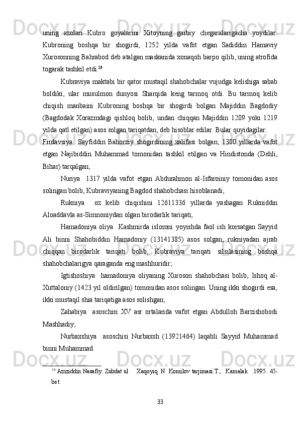 uning   azolari   Kubro   goyalarini   Xitoyning   garbiy   chegaralarigacha   yoydilar.  
Kubroning   boshqa   bir   shogirdi,   1252   yilda   vafot   etgan   Sadiddin   Hamaviy	

Xurosonning Bahrabod deb atalgan maskanida xonaqoh barpo qilib, uning atrofida
togarak tashkil etdi.	
 10
Kubraviya maktabi bir qator mustaqil shahobchalar vujudga kelishiga sabab
boldiki,   ular   musulmon   dunyosi   Sharqida   keng   tarmoq   otdi.   Bu   tarmoq   kelib

chiqish   manbaini   Kubroning   boshqa   bir   shogirdi   bolgan   Majiddin   Bagdodiy	
 
(Bagdodak   Xorazmdagi   qishloq   bolib,   undan   chiqqan   Majiddin   1209   yoki   1219	
 
yilda qatl etilgan) asos solgan tariqatdan, deb hisoblar edilar. Bular quyidagilar:
Firdavsiya     Sayfiddin   Bahorziy   shogirdining   xalifasi   bolgan,   1300   yillarda   vafot	
 
etgan   Najibiddin   Muhammad   tomonidan   tashkil   etilgan   va   Hindistonda   (Dehli,
Bihar) tarqalgan;
Nuriya     1317   yilda   vafot   etgan   Abdurahmon   al-Isfaroiniy   tomonidan   asos	

solingan bolib, Kubraviyaning Bagdod shahobchasi hisoblanadi;	
 
Rukniya     oz   kelib   chiqishini   12611336   yillarda   yashagan   Rukniddin	
  
Aloaddavla as-Simnoniydan olgan birodarlik tariqati;	

Hamadoniya   oliya     Kashmirda   islomni   yoyishda   faol   ish   korsatgan   Sayyid	
 
Ali   binni   Shahobiddin   Hamadoniy   (13141385)   asos   solgan,   rukniyadan   ajrab	

chiqqan   birodarlik   tariqati   bolib,   Kubraviya   tariqati   silsilasining   boshqa	

shahobchalarigya qaraganda eng mashhuridir;
Igtishoshiya     hamadoniya   oliyaning   Xuroson   shahobchasi   bolib,   Ishoq   al-	
  
Xuttaloniy (1423 yil oldirilgan) tomonidan asos solingan. Uning ikki shogirdi esa,	

ikki mustaqil shia tariqatiga asos solishgan;
Zahabiya     asoschisi   XV   asr   ortalarida   vafot   etgan   Abdulloh   Barzishobodi	
 
Mashhadiy;
Nurbaxshiya     asoschisi   Nurbaxsh   (13921464)   laqabli   Sayyid   Muhammad	
 
binni Muhammad.
10
 Aziziddin Nasafiy. Zubdat ul   Xaqoyiq. N. Komilov tarjimasi.T., Kamalak .1995.	
    45-
bet.
33 