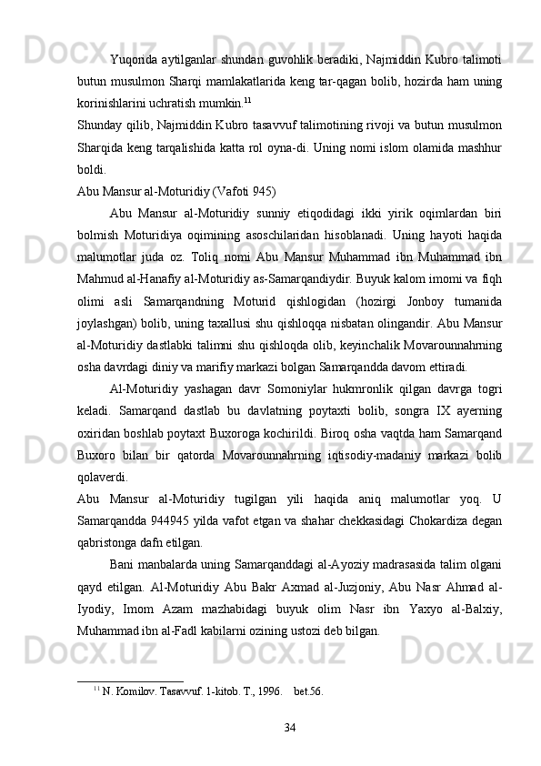 Yuqorida  aytilganlar  shundan  guvohlik beradiki, Najmiddin Kubro talimoti
butun musulmon Sharqi mamlakatlarida keng tar-qagan bolib, hozirda ham uning	

korinishlarini uchratish mumkin.	
 11
Shunday qilib, Najmiddin Kubro tasavvuf  talimotining rivoji  va butun musulmon	

Sharqida keng tarqalishida katta rol oyna-di. Uning nomi  islom  olamida mashhur	

boldi.	

Abu Mansur al-Moturidiy (Vafoti 945) 
Abu   Mansur   al-Moturidiy   sunniy   etiqodidagi   ikki   yirik   oqimlardan   biri	

bolmish   Moturidiya   oqimining   asoschilaridan   hisoblanadi.   Uning   hayoti   haqida	

malumotlar   juda   oz.   Toliq   nomi   Abu   Mansur   Muhammad   ibn   Muhammad   ibn
 
Mahmud al-Hanafiy al-Moturidiy as-Samarqandiydir. Buyuk kalom imomi va fiqh
olimi   asli   Samarqandning   Moturid   qishlogidan   (hozirgi   Jonboy   tumanida	

joylashgan) bolib, uning taxallusi shu qishloqqa nisbatan olingandir. Abu Mansur	

al-Moturidiy dastlabki talimni shu qishloqda olib, keyinchalik Movarounnahrning	

osha davrdagi diniy va marifiy markazi bolgan Samarqandda davom ettiradi.	
  
Al-Moturidiy   yashagan   davr   Somoniylar   hukmronlik   qilgan   davrga   togri	
 
keladi.   Samarqand   dastlab   bu   davlatning   poytaxti   bolib,   songra   IX   ayerning	
 
oxiridan boshlab poytaxt Buxoroga kochirildi. Biroq osha vaqtda ham Samarqand	
 
Buxoro   bilan   bir   qatorda   Movarounnahrning   iqtisodiy-madaniy   markazi   bolib	

qolaverdi.
Abu   Mansur   al-Moturidiy   tugilgan   yili   haqida   aniq   malumotlar   yoq.   U	
  
Samarqandda 944945 yilda vafot etgan va shahar chekkasidagi  Chokardiza degan	

qabristonga dafn etilgan.
Bani manbalarda uning Samarqanddagi al-Ayoziy madrasasida talim olgani	
 
qayd   etilgan.   Al-Moturidiy   Abu   Bakr   Axmad   al-Juzjoniy,   Abu   Nasr   Ahmad   al-
Iyodiy,   Imom   Azam   mazhabidagi   buyuk   olim   Nasr   ibn   Yaxyo   al-Balxiy,	

Muhammad ibn al-Fadl kabilarni ozining ustozi deb bilgan.	

11
  N. Komilov. Tasavvuf. 1-kitob. T., 1996.   bet.56.	

34 