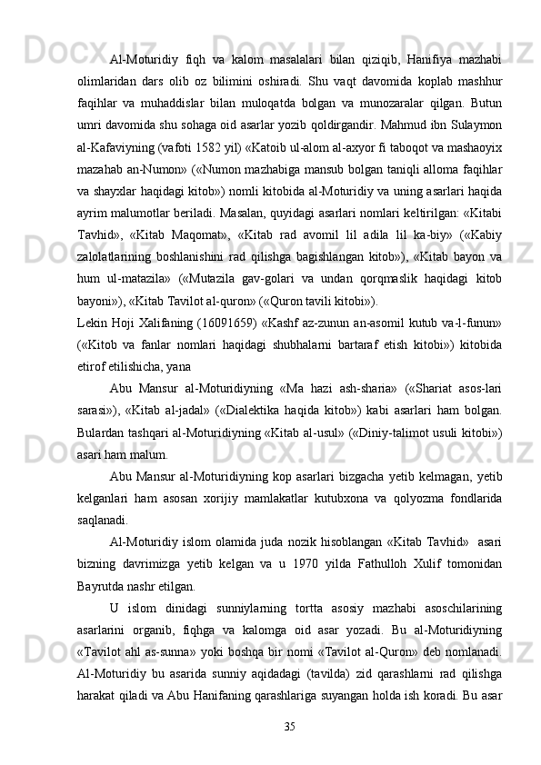 Al-Moturidiy   fiqh   va   kalom   masalalari   bilan   qiziqib,   Hanifiya   mazhabi
olimlaridan   dars   olib   oz   bilimini   oshiradi.   Shu   vaqt   davomida   koplab   mashhur 
faqihlar   va   muhaddislar   bilan   muloqatda   bolgan   va   munozaralar   qilgan.   Butun	

umri davomida shu sohaga oid asarlar yozib qoldirgandir. Mahmud ibn Sulaymon
al-Kafaviyning (vafoti 1582 yil) «Katoib ul-alom al-axyor fi taboqot va mashaoyix

mazahab an-Numon» («Numon mazhabiga mansub bolgan taniqli alloma faqihlar	
  
va shayxlar haqidagi kitob») nomli kitobida al-Moturidiy va uning asarlari haqida
ayrim malumotlar beriladi. Masalan, quyidagi asarlari nomlari keltirilgan: «Kitabi	

Tavhid»,   «Kitab   Maqomat»,   «Kitab   rad   avomil   lil   adila   lil   ka-biy»   («Kabiy	

zalolatlarining   boshlanishini   rad   qilishga   bagishlangan   kitob»),   «Kitab   bayon   va	

hum   ul-matazila»   («Mutazila   gav-golari   va   undan   qorqmaslik   haqidagi   kitob	
    
bayoni»), «Kitab Tavilot al-quron» («Quron tavili kitobi»).	
   
Lekin  Hoji  Xalifaning  (16091659)  «Kashf   az-zunun   an-asomil   kutub  va-l-funun»	

(«Kitob   va   fanlar   nomlari   haqidagi   shubhalarni   bartaraf   etish   kitobi»)   kitobida
etirof etilishicha, yana	

Abu   Mansur   al-Moturidiyning   «Ma   hazi   ash-sharia»   («Shariat   asos-lari	

sarasi»),   «Kitab   al-jadal»   («Dialektika   haqida   kitob»)   kabi   asarlari   ham   bolgan.	

Bulardan tashqari al-Moturidiyning «Kitab al-usul» («Diniy-talimot usuli kitobi»)	

asari ham malum.	

Abu   Mansur   al-Moturidiyning   kop   asarlari   bizgacha   yetib   kelmagan,   yetib	

kelganlari   ham   asosan   xorijiy   mamlakatlar   kutubxona   va   qolyozma   fondlarida	

saqlanadi.
Al-Moturidiy   islom   olamida   juda   nozik   hisoblangan   «Kitab   Tavhid»     asari	

bizning   davrimizga   yetib   kelgan   va   u   1970   yilda   Fathulloh   Xulif   tomonidan
Bayrutda nashr etilgan.
U   islom   dinidagi   sunniylarning   tortta   asosiy   mazhabi   asoschilarining	

asarlarini   organib,   fiqhga   va   kalomga   oid   asar   yozadi.   Bu   al-Moturidiyning	

«Tavilot   ahl   as-sunna»   yoki   boshqa   bir   nomi   «Tavilot   al-Quron»  deb   nomlanadi.	
  
Al-Moturidiy   bu   asarida   sunniy   aqidadagi   (tavilda)   zid   qarashlarni   rad   qilishga	

harakat qiladi va Abu Hanifaning qarashlariga suyangan holda ish koradi. Bu asar	

35 