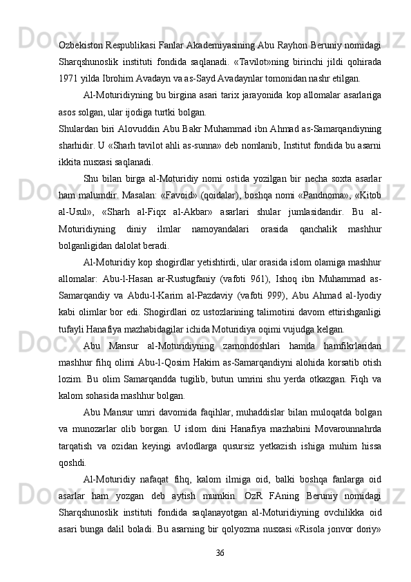 Ozbekiston Respublikasi Fanlar Akademiyasining Abu Rayhon Beruniy nomidagi
Sharqshunoslik   instituti   fondida   saqlanadi.   «Tavilot»ning   birinchi   jildi   qohirada	

1971 yilda Ibrohim Avadayn va as-Sayd Avadaynlar tomonidan nashr etilgan.
Al-Moturidiyning bu birgina asari  tarix jarayonida kop allomalar asarlariga	

asos solgan, ular ijodiga turtki bolgan.	

Shulardan biri Alovuddin Abu Bakr  Muhammad ibn Ahmad as-Samarqandiyning
sharhidir. U «Sharh tavilot ahli as-sunna» deb nomlanib, Institut fondida bu asarni	

ikkita nusxasi saqlanadi.
Shu   bilan   birga   al-Moturidiy   nomi   ostida   yozilgan   bir   necha   soxta   asarlar
ham malumdir. Masalan:  «Favoid» (qoidalar), boshqa nomi «Pandnoma», «Kitob	

al-Usul»,   «Sharh   al-Fiqx   al-Akbar»   asarlari   shular   jumlasidandir.   Bu   al-
Moturidiyning   diniy   ilmlar   namoyandalari   orasida   qanchalik   mashhur
bolganligidan dalolat beradi.	

Al-Moturidiy kop shogirdlar yetishtirdi, ular orasida islom olamiga mashhur	

allomalar:   Abu-l-Hasan   ar-Rustugfaniy   (vafoti   961),   Ishoq   ibn   Muhammad   as-	

Samarqandiy   va   Abdu-l-Karim   al-Pazdaviy   (vafoti   999),   Abu   Ahmad   al-Iyodiy
kabi  olimlar  bor  edi. Shogirdlari  oz ustozlarining talimotini  davom  ettirishganligi
 
tufayli Hanafiya mazhabidagilar ichida Moturidiya oqimi vujudga kelgan.
Abu   Mansur   al-Moturidiyning   zamondoshlari   hamda   hamfikrlaridan
mashhur   fihq  olimi  Abu-l-Qosim   Hakim   as-Samarqandiyni   alohida  korsatib   otish	
 
lozim.   Bu   olim   Samarqandda   tugilib,   butun   umrini   shu   yerda   otkazgan.   Fiqh   va	
 
kalom sohasida mashhur bolgan.	

Abu   Mansur   umri   davomida   faqihlar,   muhaddislar   bilan   muloqatda   bolgan	

va   munozarlar   olib   borgan.   U   islom   dini   Hanafiya   mazhabini   Movarounnahrda
tarqatish   va   ozidan   keyingi   avlodlarga   qusursiz   yetkazish   ishiga   muhim   hissa	

qoshdi.	

Al-Moturidiy   nafaqat   fihq,   kalom   ilmiga   oid,   balki   boshqa   fanlarga   oid
asarlar   ham   yozgan   deb   aytish   mumkin.   OzR   FAning   Beruniy   nomidagi	

Sharqshunoslik   instituti   fondida   saqlanayotgan   al-Moturidiyning   ovchilikka   oid
asari bunga dalil boladi. Bu asarning bir qolyozma nusxasi «Risola jonvor doriy»	
 
36 