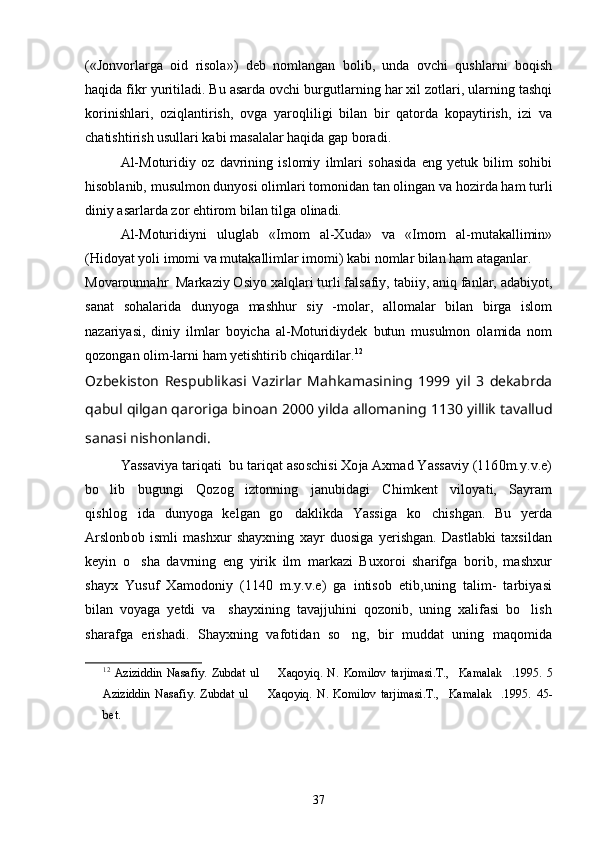 («Jonvorlarga   oid   risola»)   deb   nomlangan   bolib,   unda   ovchi   qushlarni   boqish
haqida fikr yuritiladi. Bu asarda ovchi burgutlarning har xil zotlari, ularning tashqi
korinishlari,   oziqlantirish,   ovga   yaroqliligi   bilan   bir   qatorda   kopaytirish,   izi   va	
 
chatishtirish usullari kabi masalalar haqida gap boradi.
Al-Moturidiy   oz   davrining   islomiy   ilmlari   sohasida   eng   yetuk   bilim   sohibi	

hisoblanib, musulmon dunyosi olimlari tomonidan tan olingan va hozirda ham turli
diniy asarlarda zor ehtirom bilan tilga olinadi.	

Al-Moturidiyni   uluglab   «Imom   al-Xuda»   va   «Imom   al-mutakallimin»	

(Hidoyat yoli imomi va mutakallimlar imomi) kabi nomlar bilan ham ataganlar.	

Movarounnahr  Markaziy Osiyo xalqlari turli falsafiy, tabiiy, aniq fanlar, adabiyot,	

sanat   sohalarida   dunyoga   mashhur   siy   -molar,   allomalar   bilan   birga   islom	

nazariyasi,   diniy   ilmlar   boyicha   al-Moturidiydek   butun   musulmon   olamida   nom	

qozongan olim-larni ham yetishtirib chiqardilar. 12
Ozbekiston   Respublikasi   Vazirlar   Mahkamasining   1999   yil   3   dekabrda	

qabul qilgan qaroriga binoan 2000 yilda allomaning 1130 yillik tavallud
sanasi nishonlandi.
Yassaviya tariqati  bu tariqat asoschisi Xoja Axmad Yassaviy (1160m.y.v.e)
bo lib   bugungi   Qozog iztonning   janubidagi   Chimkent   viloyati,   Sayram
 
qishlog ida   dunyoga   kelgan   go daklikda   Yassiga   ko chishgan.   Bu   yerda	
  
Arslonbob   ismli   mashxur   shayxning   xayr   duosiga   yerishgan.   Dastlabki   taxsildan
keyin   o sha   davrning   eng   yirik   ilm   markazi   Buxoroi   sharifga   borib,   mashxur

shayx   Yusuf   Xamodoniy   (1140   m.y.v.e)   ga   intisob   etib,uning   talim-   tarbiyasi
bilan   voyaga   yetdi   va     shayxining   tavajjuhini   qozonib,   uning   xalifasi   bo lish	

sharafga   erishadi.   Shayxning   vafotidan   so ng,   bir   muddat   uning   maqomida	

12
  Aziziddin   Nasafiy.   Zubdat   ul     Xaqoyiq.   N.   Komilov   tarjimasi.T., Kamalak .1995.	
     5
Aziziddin   Nasafiy.   Zubdat   ul     Xaqoyiq.   N.   Komilov   tarjimasi.T., Kamalak .1995.	
     45-
bet.
37 