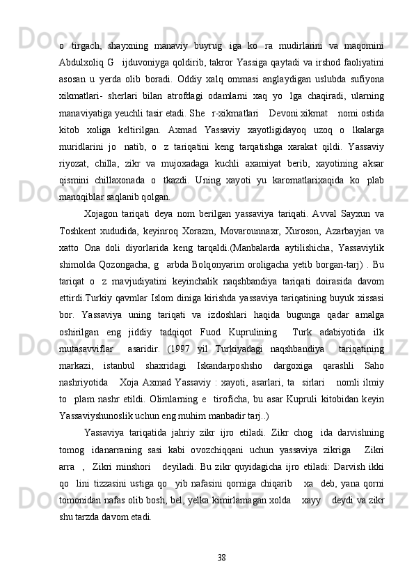 o tirgach,   shayxning   manaviy   buyrug iga   ko ra   mudirlarini   va   maqomini  
Abdulxoliq  G ijduvoniyga  qoldirib,  takror  Yassiga   qaytadi   va  irshod   faoliyatini	

asosan   u   yerda   olib   boradi.   Oddiy   xalq   ommasi   anglaydigan   uslubda   sufiyona
xikmatlari-   sherlari   bilan   atrofdagi   odamlarni   xaq   yo lga   chaqiradi,   ularning	

manaviyatiga yeuchli tasir etadi. S h e r-xikmatlari  Devoni xikmat  nomi ostida	
  
kitob   xoliga   keltirilgan.   Axmad   Yassaviy   xayotligidayoq   uzoq   o lkalarga	

muridlarini   jo natib,   o z   tariqatini   keng   tarqatishga   xarakat   qildi.   Yassaviy	
 
riyozat,   chilla,   zikr   va   mujoxadaga   kuchli   axamiyat   berib,   xayotining   aksar
qismini   chillaxonada   o tkazdi.   Uning   xayoti   yu   karomatlarixaqida   ko plab	
 
manoqiblar saqlanib qolgan.
Xojagon   tariqati   deya   nom   berilgan   yassaviya   tariqati.   Avval   Sayxun   va
Toshkent   xududida,   keyinroq   Xorazm,   Movarounnaxr,   Xuroson,   Azarbayjan   va
xatto   Ona   doli   diyorlarida   keng   tarqaldi.(Manbalarda   aytilishicha,   Yassaviylik
shimolda   Qozongacha,   g arbda   Bolqonyarim   oroligacha   yetib   borgan-tarj)   .   Bu

tariqat   o z   mavjudiyatini   keyinchalik   naqshbandiya   tariqati   doirasida   davom	

ettirdi.Turkiy  qavmlar  Islom  diniga  kirishda  yassaviya   tariqatining  buyuk  xissasi
bor.   Yassaviya   uning   tariqati   va   izdoshlari   haqida   bugunga   qadar   amalga
oshirilgan   eng   jiddiy   tadqiqot   Fuod   Kuprulining   Turk   adabiyotida   ilk	

mutasavviflar   asaridir.   (1997   yil   Turkiyadagi   naqshbandiya     tariqatining	

markazi,   istanbul   shaxridagi   Iskandarposhsho   dargoxiga   qarashli   Saho
nashriyotida   Xoja   Axmad   Yassaviy   :   xayoti,   asarlari,   ta sirlari   nomli   ilmiy
  
to plam   nashr   etildi.   Olimlarning   e tiroficha,   bu   asar   Kupruli   kitobidan   keyin	
 
Yassaviyshunoslik uchun eng muhim manbadir tarj..)
Yassaviya   tariqatida   jahriy   zikr   ijro   etiladi.   Zikr   chog ida   darvishning	

tomog idanarraning   sasi   kabi   ovozchiqqani   uchun   yassaviya   zikriga   Zikri	
 
arra , Zikri   minshori   deyiladi.   Bu   zikr   quyidagicha   ijro   etiladi:   Darvish   ikki	
  
qo lini   tizzasini   ustiga   qo yib   nafasini   qorniga   chiqarib   xa deb,   yana   qorni
   
tomonidan nafas olib bosh, bel, yelka kimirlamagan xolda  xayy  deydi va zikr	
 
shu tarzda davom etadi. 
38 