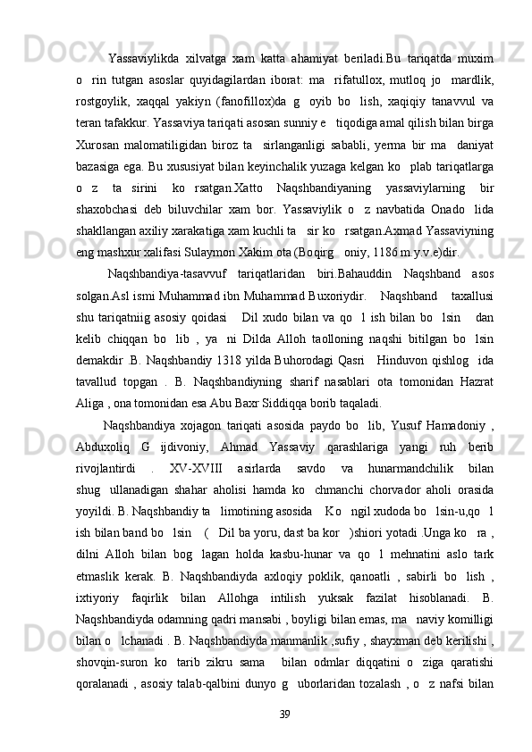 Yassaviylikda   xilvatga   xam   katta   ahamiyat   beriladi.Bu   tariqatda   muxim
o rin   tutgan   asoslar   quyidagilardan   iborat:   ma rifatullox,   mutloq   jo mardlik,  
rostgoylik,   xaqqal   yakiyn   (fanofillox)da   g oyib   bo lish,   xaqiqiy   tanavvul   va	
 
teran tafakkur. Yassaviya tariqati asosan sunniy e tiqodiga amal qilish bilan birga	

Xurosan   malomatiligidan   biroz   ta sirlanganligi   sababli,   yerma   bir   ma daniyat	
 
bazasiga ega. Bu xususiyat bilan keyinchalik yuzaga kelgan ko plab tariqatlarga	

o z   ta sirini   ko rsatgan.Xatto   Naqshbandiyaning   yassaviylarning   bir	
  
shaxobchasi   deb   biluvchilar   xam   bor.   Yassaviylik   o z   navbatida   Onado lida	
 
shakllangan axiliy xarakatiga xam kuchli ta sir ko rsatgan.Axmad Yassaviyning	
 
eng mashxur xalifasi Sulaymon Xakim ota (Boqirg oniy, 1186 m.y.v.e)dir.	

Naqshbandiya-tasavvuf   tariqatlaridan   biri.Bahauddin   Naqshband   asos
solgan.Asl  ismi Muhammad ibn Muhammad Buxoriydir.  Naqshband  taxallusi	
 
shu   tariqatniig   asosiy   qoidasi   Dil   xudo   bilan   va   qo l   ish   bilan   bo lsin   dan	
   
kelib   chiqqan   bo lib   ,   ya ni   Dilda   Alloh   taolloning   naqshi   bitilgan   bo lsin	
  
demakdir .B. Naqshbandiy 1318 yilda Buhorodagi Qasri     Hinduvon qishlog ida	

tavallud   topgan   .   B.   Naqshbandiyning   sharif   nasablari   ota   tomonidan   Hazrat
Aliga , ona tomonidan esa Abu Baxr Siddiqqa borib taqaladi.
          Naqshbandiya   xojagon   tariqati   asosida   paydo   bo lib,   Yusuf   Hamadoniy   ,	

Abduxoliq   G ijdivoniy,   Ahmad   Yassaviy   qarashlariga   yangi   ruh   berib	

rivojlantirdi   .   XV-XVIII   asirlarda   savdo   va   hunarmandchilik   bilan
shug ullanadigan   shahar   aholisi   hamda   ko chmanchi   chorvador   aholi   orasida	
 
yoyildi. B. Naqshbandiy ta limotining asosida  Ko ngil xudoda bo lsin-u,qo l	
    
ish bilan band bo lsin  ( Dil ba yoru, dast ba kor )shiori yotadi .Unga ko ra ,	
    
dilni   Alloh   bilan   bog lagan   holda   kasbu-hunar   va   qo l   mehnatini   aslo   tark	
 
etmaslik   kerak.   B.   Naqshbandiyda   axloqiy   poklik,   qanoatli   ,   sabirli   bo lish   ,	

ixtiyoriy   faqirlik   bilan   Allohga   intilish   yuksak   fazilat   hisoblanadi.   B.
Naqshbandiyda odamning qadri mansabi , boyligi bilan emas, ma naviy komilligi	

bilan o lchanadi . B. Naqshbandiyda manmanlik ,sufiy , shayxman deb kerilishi ,	

shovqin-suron   ko tarib   zikru   sama   bilan   odmlar   diqqatini   o ziga   qaratishi	
  
qoralanadi   ,   asosiy   talab-qalbini   dunyo   g uborlaridan   tozalash   ,   o z   nafsi   bilan	
 
39 