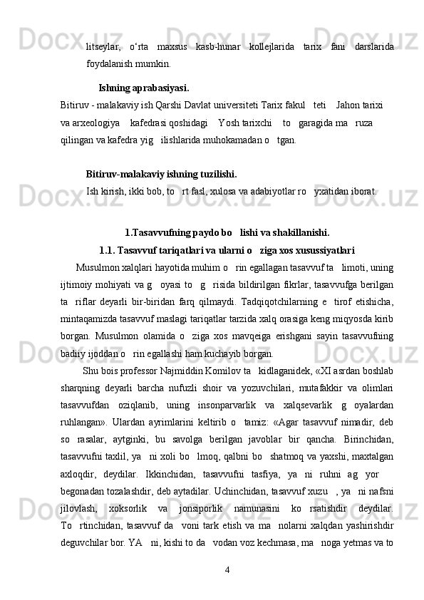 litseylar ,   o ‘ rta   maxsus   kasb - hunar   kollejlarida   tarix   fani   darslarida
foydalanish   mumkin .
                Ishning aprabasiyasi.
Bitiruv - malakaviy ish Qarshi Davlat universiteti Tarix fakul teti  Jahon tarixi  
va arxeologiya  kafedrasi qoshidagi  Yosh tarixchi  to garagida ma ruza 	
    
qilingan va kafedra yig ilishlarida muhokamadan o tgan.	
 
Bitiruv-malakaviy ishning tuzilishi.
Ish kirish, ikki bob, to rt fasl, xulosa va adabiyotlar ro yxatidan iborat. 	
 
1. Tasavvufning paydo bo lishi	
  va  shakillanishi.
1.1.  Tasavvuf  tariqatlari va ularni o ziga xos xusussiyatlari	

      Musulmon xalqlari hayotida muhim o rin egallagan tasavvuf ta limoti, uning	
 
ijtimoiy mohiyati va g oyasi  to g risida bildirilgan fikrlar, tasavvufga berilgan	
  
ta riflar   deyarli   bir-biridan   farq   qilmaydi.   Tadqiqotchilarning   e tirof   etishicha,	
 
mintaqamizda tasavvuf maslagi tariqatlar tarzida xalq orasiga keng miqyosda kirib
borgan.   Musulmon   olamida   o ziga   xos   mavqeiga   erishgani   sayin   tasavvufning	

badiiy ijoddan o rin egallashi ham kuchayib borgan. 	

         Shu bois professor Najmiddin Komilov ta kidlaganidek, «XI asrdan boshlab	

sharqning   deyarli   barcha   nufuzli   shoir   va   yozuvchilari,   mutafakkir   va   olimlari
tasavvufdan   oziqlanib,   uning   insonparvarlik   va   xalqsevarlik   g oyalardan	

ruhlangan».   Ulardan   ayrimlarini   keltirib   o tamiz:   «Agar   tasavvuf   nimadir,   deb	

so rasalar,   aytginki,   bu   savolga   berilgan   javoblar   bir   qancha.   Birinchidan,	

tasavvufni  taxlil, ya ni xoli bo lmoq, qalbni bo shatmoq va yaxshi, maxtalgan	
  
axloqdir,   deydilar.   Ikkinchidan,   tasavvufni   tasfiya,   ya ni   ruhni   ag yor  	
  
begonadan tozalashdir, deb aytadilar. Uchinchidan, tasavvuf xuzu , ya ni nafsni	
 
jilovlash,   xoksorlik   va   jonsiporlik   namunasini   ko rsatishdir   deydilar.	

To rtinchidan,   tasavvuf   da voni   tark   etish   va   ma nolarni   xalqdan   yashirishdir	
  
deguvchilar bor. YA ni, kishi to da vodan voz kechmasa, ma noga yetmas va to	
  
4 