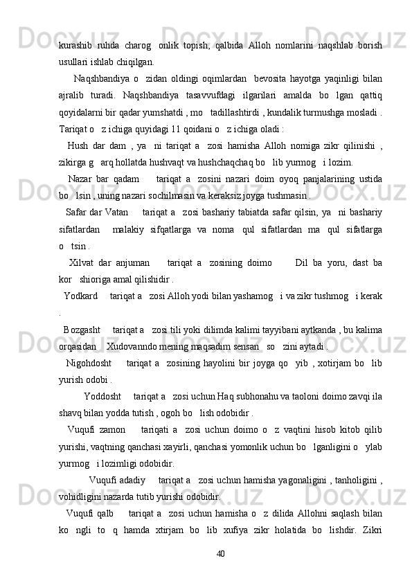 kurashib   ruhda   charog onlik   topish,   qalbida   Alloh   nomlarini   naqshlab   borish
usullari ishlab chiqilgan.
        Naqshbandiya   o zidan   oldingi   oqimlardan     bevosita   hayotga   yaqinligi   bilan	

ajralib   turadi.   Naqshbandiya   tasavvufdagi   ilgarilari   amalda   bo lgan   qattiq	

qoyidalarni bir qadar yumshatdi , mo tadillashtirdi , kundalik turmushga mosladi .	

Tariqat o z ichiga quyidagi 11 qoidani o z ichiga oladi :	
 
    Hush   dar   dam   ,   ya ni   tariqat   a zosi   hamisha   Alloh   nomiga   zikr   qilinishi   ,	
 
zikirga g arq hollatda hushvaqt va hushchaqchaq bo lib yurmog i lozim.	
  
    Nazar   bar   qadam     tariqat   a zosini   nazari   doim   oyoq   panjalarining   ustida	
 
bo lsin , uning nazari sochilmasin va keraksiz joyga tushmasin .	

   Safar  dar  Vatan   tariqat  a zosi  bashariy tabiatda safar  qilsin, ya ni  bashariy	
  
sifatlardan     malakiy   sifqatlarga   va   noma qul   sifatlardan   ma qul   sifatlarga	
 
o tsin .	

    Xilvat   dar   anjuman     tariqat   a zosining   doimo       Dil   ba   yoru,   dast   ba	
  
kor shioriga amal qilishidir .	

  Yodkard   tariqat a zosi Alloh yodi bilan yashamog i va zikr tushmog i kerak	
   
.
  Bozgasht   tariqat a zosi tili yoki dilimda kalimi tayyibani aytkanda , bu kalima
 
orqasidan  Xudovanndo mening maqsadim sensan so zini aytadi .
  
    Nigohdosht     tariqat   a zosining   hayolini   bir   joyga   qo yib   ,   xotirjam   bo lib	
   
yurish odobi .
  Yoddosht   tariqat a zosi uchun Haq subhonahu va taoloni doimo zavqi ila	
 
shavq bilan yodda tutish , ogoh bo lish odobidir .	

    Vuqufi   zamon     tariqati   a zosi   uchun   doimo   o z   vaqtini   hisob   kitob   qilib	
  
yurishi, vaqtning qanchasi xayirli, qanchasi yomonlik uchun bo lganligini o ylab	
 
yurmog i lozimligi odobidir.	

   Vuqufi adadiy   tariqat a zosi uchun hamisha yagonaligini , tanholigini ,	
 
vohidligini nazarda tutib yurishi odobidir.
    Vuqufi   qalb     tariqat   a zosi   uchun   hamisha   o z   dilida   Allohni   saqlash   bilan	
  
ko ngli   to q   hamda   xtirjam   bo lib   xufiya   zikr   holatida   bo lishdir.   Zikri	
   
40 