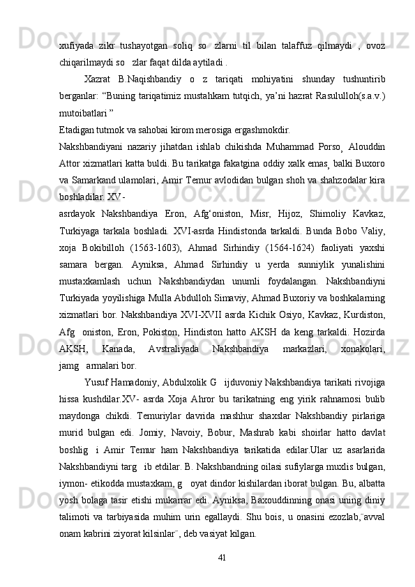 xufiyada   zikr   tushayotgan   soliq   so zlarni   til   bilan   talaffuz   qilmaydi   ,   ovoz
chiqarilmaydi so zlar faqat dilda aytiladi .	

Xazrat   B.Naqishbandiy   o z   tariqati   mohiyatini   shunday   tushuntirib	

berganlar:  “Buning tariqatimiz mustahkam  tutqich, ya’ni hazrat  Rasululloh(s.a.v.)
mutoibatlari ”  
Etadigan tutmok va sahobai kirom merosiga ergashmokdir.
Nakshbandiyani   nazariy   jihatdan   ishlab   chikishda   Muhammad   Porso   Alouddin
Attor xizmatlari katta buldi. Bu tarikatga fakatgina oddiy xalk emas balki Buxoro
va Samarkand ulamolari, Amir Temur avlodidan bulgan shoh va shahzodalar kira
boshladilar. XV-   
asrdayok   Nakshbandiya   Eron,   Afg‘oniston,   Misr,   Hijoz,   Shimoliy   Kavkaz,
Turkiyaga   tarkala   boshladi.   XVI-asrda   Hindistonda   tarkaldi.   Bunda   Bobo   Valiy,
xoja   Bokibilloh   (1563-1603),   Ahmad   Sirhindiy   (1564-1624)   faoliyati   yaxshi
samara   bergan.   Ayniksa,   Ahmad   Sirhindiy   u   yerda   sunniylik   yunalishini
mustaxkamlash   uchun   Nakshbandiydan   unumli   foydalangan.   Nakshbandiyni
Turkiyada yoyilishiga Mulla Abdulloh Simaviy, Ahmad Buxoriy va boshkalarning
xizmatlari  bor. Nakshbandiya  XVI-XVII  asrda Kichik Osiyo,  Kavkaz, Kurdiston,
Afg oniston,   Eron,   Pokiston,   Hindiston   hatto   AKSH   da   keng   tarkaldi.   Hozirda	

AKSH,   Kanada,   Avstraliyada   Nakshbandiya   markazlari,   xonakolari,
jamg armalari bor.

Yusuf Hamadoniy, Abdulxolik G ijduvoniy Nakshbandiya tarikati rivojiga	

hissa   kushdilar.XV-   asrda   Xoja   Ahror   bu   tarikatning   eng   yirik   rahnamosi   bulib
maydonga   chikdi.   Temuriylar   davrida   mashhur   shaxslar   Nakshbandiy   pirlariga
murid   bulgan   edi.   Jomiy,   Navoiy,   Bobur,   Mashrab   kabi   shoirlar   hatto   davlat
boshlig i   Amir   Temur   ham   Nakshbandiya   tarikatida   edilar.Ular   uz   asarlarida	

Nakshbandiyni targ ib etdilar. B. Nakshbandning oilasi sufiylarga muxlis bulgan,	

iymon- etikodda mustaxkam, g oyat dindor kishilardan iborat bulgan. Bu, albatta	

yosh   bolaga   tasir   etishi   mukarrar   edi.  Ayniksa,   Baxouddinning   onasi   uning   diniy
talimoti   va   tarbiyasida   muhim   urin   egallaydi.   Shu   bois,   u   onasini   ezozlab,˝avval
onam kabrini ziyorat kilsinlar˝, deb vasiyat kilgan.
41 