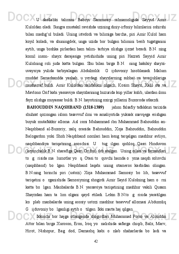 U   dastlabki   talimini   Baboyi   Sammosiy   rahnamoligida   Sayyid   Amir
Kuloldan oladi. Sungra mustakil ravishda uzining diniy-irfoniy bilimlarini oshirshi
bilan   mashg‘ul   buladi.   Uning   istedodi   va   bilimiga   barcha,   piri   Amir   Kulol   ham
koyil   koladi,   va   shuningdek,   unga   uzida   bor   bulgan   bilimini   berib   tugatganini
aytib,   unga   boshka   pirlardan   ham   talim-   tarbiya   olishga   ijozat   beradi.   B.N.   ning
komil   inson-   shayx   darajasiga   yetishishida   uning   piri   Hazrati   Sayyid   Amir
Kulolning   roli   juda   katta   bulgan.   Shu   bilan   birga   B.N.     ning   hakikiy   shayxi-
uvaysiya   yulida   tarbiyalagan   Abdulxolik     G ijduvoniy   hisoblanadi.   Malum
muddat   Samarkandda   yashab,   u   yerdagi   shayxlarning   suhbat   va   tavajjuhlariga
musharraf   buldi.   Amir   Kuloldan   xalifalikni   olgach,   Kosim   Shayx,   Xalil   ota   va
Mavlono Orif kabi yassaviya shayxlarining huzurida kup yillar kolib, ulardan ilmu
fayz olishga muyassar buldi. B.N. hayotining oxirgi yillarini Buxoroda utkazdi.
  BAHOUDDIN  NAQSHBAND (1318-1389)      jahon falsafiy tafakkuri tarixida

shuhrat   qozongan   islom   tasavvuf   ilmi   va   amaliyotida   yuksak   mavqega   erishgan
buyuk   mutafakkir   alloma.   Asl   ismi   Muhammad   ibn   Muhammad   Bahouddin   an-
Naqshband   al-Buxoriy,   xalq   orasida   Bahouddin,   Xoja   Bahouddin,   Bahouddin
Balogardon   yoki   Shoh   Naqshband   nomlari   ham   keng   tarqalgan   mashhur   avliyo,
naqshbandiya   tariqatining   asoschisi.   U     tug ilgan   qishloq   Qasri   Hinduvon

(keyinchalik B.N. sharafiga Qasri Orifon) deb atalgan.  Uning oilasi va farzandlari
to g risida ma lumotlar yo q. Otasi to quvchi hamda o yma naqsh soluvchi	
     
(naqshband)   bo lgan.   Naqshband   laqabi   uning   otameros   kasbidan   olingan.	

B.N.ning   birinchi   piri   (ustozi)   Xoja   Muhammad   Samosiy   bo lib,   tasavvuf	

tariqatini   o rganishida   Samosiyning   shogirdi   Amir   Sayid   Kulolning   ham   o rni	
 
katta   bo lgan.   Manbalarda   B.N.   yassaviya   tariqatining   mashhur   vakili   Qusam	

Shayxdan   ham   ta lim   olgani   qayd   etiladi.   Lekin   B.N.to g risida   yaratilgan	
  
ko plab   manbalarda   uning   asosiy   ustozi   mashhur   tasavvuf   allomasi   Abduxoliq	

G ijduvoniy bo lganligi aytib o tilgan. Ikki marta haj qilgan. 
  
Ikkinchi   bor   hajga   otlanganda   shogirdlari   Muhammad   Porso   va   Alouddin
Attor   bilan   birga   Xuroson,   Eron,   Iroq   yo nalishida   safarga   chiqib,   Balx,   Marv,	

Hirot,   Nishopur,   Bag dod,   Damashq   kabi   o nlab   shaharlarda   bo ladi   va	
  
42 
