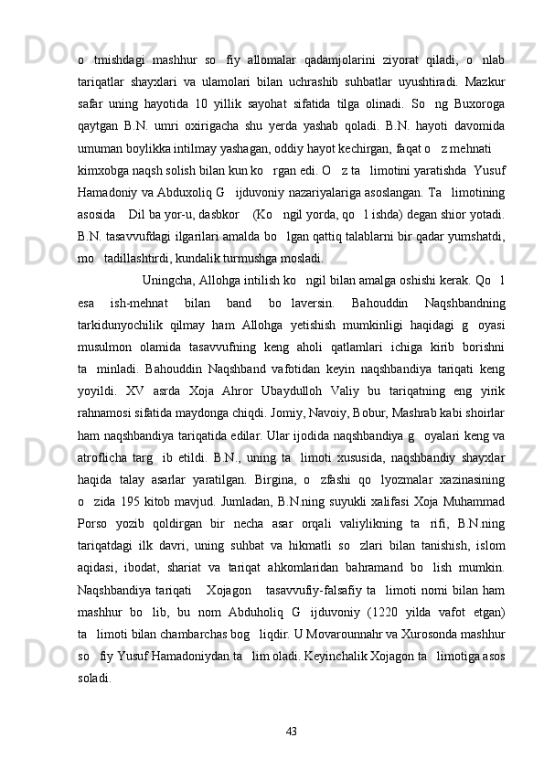 o tmishdagi   mashhur   so fiy   allomalar   qadamjolarini   ziyorat   qiladi,   o nlab  
tariqatlar   shayxlari   va   ulamolari   bilan   uchrashib   suhbatlar   uyushtiradi.   Mazkur
safar   uning   hayotida   10   yillik   sayohat   sifatida   tilga   olinadi.   So ng   Buxoroga	

qaytgan   B.N.   umri   oxirigacha   shu   yerda   yashab   qoladi.   B.N.   hayoti   davomida
umuman boylikka intilmay yashagan, oddiy hayot kechirgan, faqat o z mehnati 
 
kimxobga naqsh solish bilan kun ko rgan edi. O z ta limotini yaratishda  Yusuf	
  
Hamadoniy va Abduxoliq G ijduvoniy nazariyalariga asoslangan. Ta limotining	
 
asosida  Dil ba yor-u, dasbkor  (Ko ngil yorda, qo l ishda) degan shior yotadi.	
   
B.N. tasavvufdagi ilgarilari amalda bo lgan qattiq talablarni bir qadar yumshatdi,	

mo tadillashtirdi, kundalik turmushga mosladi. 	

Uningcha, Allohga intilish ko ngil bilan amalga oshishi kerak. Qo l	
 
esa   ish-mehnat   bilan   band   bo laversin.   Bahouddin   Naqshbandning	

tarkidunyochilik   qilmay   ham   Allohga   yetishish   mumkinligi   haqidagi   g oyasi	

musulmon   olamida   tasavvufning   keng   aholi   qatlamlari   ichiga   kirib   borishni
ta minladi.   Bahouddin   Naqshband   vafotidan   keyin   naqshbandiya   tariqati   keng	

yoyildi.   XV   asrda   Xoja   Ahror   Ubaydulloh   Valiy   bu   tariqatning   eng   yirik
rahnamosi sifatida maydonga chiqdi. Jomiy, Navoiy, Bobur, Mashrab kabi shoirlar
ham naqshbandiya tariqatida edilar. Ular ijodida naqshbandiya g oyalari keng va	

atroflicha   targ ib   etildi.   B.N.,   uning   ta limoti   xususida,   naqshbandiy   shayxlar	
 
haqida   talay   asarlar   yaratilgan.   Birgina,   o zfashi   qo lyozmalar   xazinasining	
 
o zida  195  kitob  mavjud.  Jumladan,   B.N.ning  suyukli  xalifasi  Xoja   Muhammad	

Porso   yozib   qoldirgan   bir   necha   asar   orqali   valiylikning   ta rifi,   B.N.ning	

tariqatdagi   ilk   davri,   uning   suhbat   va   hikmatli   so zlari   bilan   tanishish,   islom	

aqidasi,   ibodat,   shariat   va   tariqat   ahkomlaridan   bahramand   bo lish   mumkin.	

Naqshbandiya   tariqati   Xojagon   tasavvufiy-falsafiy   ta limoti   nomi   bilan   ham	
  
mashhur   bo lib,   bu   nom   Abduholiq  	
 G ijduvoniy   (1220   yilda   vafot   etgan)	
ta limoti bilan chambarchas bog liqdir. U Movarounnahr va Xurosonda mashhur	
 
so fiy Yusuf Hamadoniydan ta lim oladi. Keyinchalik Xojagon ta limotiga asos
  
soladi. 
43 