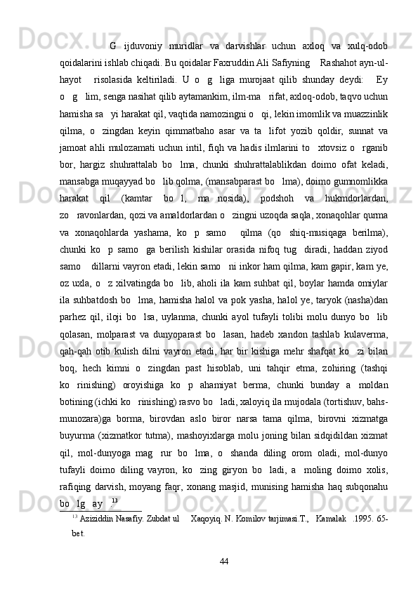 G ijduvoniy   muridlar   va   darvishlar   uchun   axloq   va   xulq-odob
qoidalarini ishlab chiqadi. Bu qoidalar Faxruddin Ali Safiyning  Rashahot ayn-ul-	

hayot   risolasida   keltiriladi.   U   o g liga   murojaat   qilib   shunday   deydi:   Ey	
   
o g lim, senga nasihat qilib aytamankim, ilm-ma rifat, axloq-odob, taqvo uchun	
  
hamisha sa yi harakat qil, vaqtida namozingni o qi, lekin imomlik va muazzinlik	
 
qilma,   o zingdan   keyin   qimmatbaho   asar   va   ta lifot   yozib   qoldir,   sunnat   va	
 
jamoat   ahli   mulozamati   uchun   intil,   fiqh   va   hadis   ilmlarini   to xtovsiz   o rganib	
 
bor,   hargiz   shuhrattalab   bo lma,   chunki   shuhrattalablikdan   doimo   ofat   keladi,	

mansabga muqayyad bo lib qolma, (mansabparast bo lma), doimo gumnomlikka	
 
harakat   qil   (kamtar   bo l,   ma nosida),   podshoh   va   hukmdorlardan,	
 
zo ravonlardan, qozi va amaldorlardan o zingni uzoqda saqla, xonaqohlar qurma	
 
va   xonaqohlarda   yashama,   ko p   samo   qilma   (qo shiq-musiqaga   berilma),	
  
chunki   ko p   samo ga   berilish   kishilar   orasida   nifoq   tug diradi,   haddan   ziyod	
  
samo  dillarni vayron etadi, lekin samo ni inkor ham qilma, kam gapir, kam ye,	
 
oz uxla, o z xilvatingda bo lib, aholi ila kam suhbat  qil, boylar  hamda omiylar	
 
ila suhbatdosh   bo lma, hamisha   halol  va  pok yasha,   halol  ye,  taryok  (nasha)dan	

parhez   qil,   iloji   bo lsa,   uylanma,   chunki   ayol   tufayli   tolibi   molu   dunyo   bo lib
 
qolasan,   molparast   va   dunyoparast   bo lasan,   hadeb   xandon   tashlab   kulaverma,	

qah-qah   otib   kulish   dilni   vayron   etadi,   har   bir   kishiga   mehr   shafqat   ko zi   bilan	

boq,   hech   kimni   o zingdan   past   hisoblab,   uni   tahqir   etma,   zohiring   (tashqi	

ko rinishing)   oroyishiga   ko p   ahamiyat   berma,   chunki   bunday   a moldan	
  
botining (ichki ko rinishing) rasvo bo ladi, xaloyiq ila mujodala (tortishuv, bahs-	
 
munozara)ga   borma,   birovdan   aslo   biror   narsa   tama   qilma,   birovni   xizmatga
buyurma   (xizmatkor   tutma),   mashoyixlarga   molu   joning   bilan   sidqidildan   xizmat
qil,   mol-dunyoga   mag rur   bo lma,   o shanda   diling   orom   oladi,   mol-dunyo	
  
tufayli   doimo   diling   vayron,   ko zing   giryon   bo ladi,   a moling   doimo   xolis,	
  
rafiqing   darvish,   moyang   faqr,   xonang   masjid,   munising   hamisha   haq   subqonahu
bo lg ay .	
   13
 
13
  Aziziddin Nasafiy. Zubdat ul   Xaqoyiq. N. Komilov tarjimasi.T., Kamalak .1995.	
    65-
bet.
44 