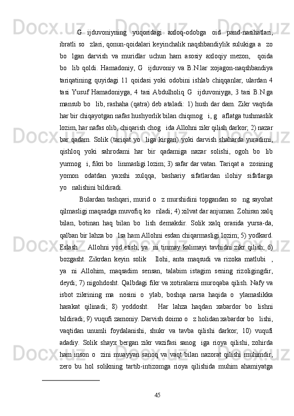 G ijduvoniyning   yuqoridagi   axloq-odobga   oid   pand-nasihatlari,
ibratli so zlari, qonun-qoidalari keyinchalik naqshbandiylik sulukiga a zo
 
bo lgan   darvish   va   muridlar   uchun   ham   asosiy   axloqiy   mezon,     qoida	

bo lib   qoldi.   Hamadoniy,   G ijduvoniy   va   B.N.lar   xojagon-naqshbandiya
 
tariqatining   quyidagi   11   qoidasi   yoki   odobini   ishlab   chiqqanlar,   ulardan   4
tasi   Yusuf   Hamadoniyga,   4   tasi   Abdulholiq   G ijduvoniyga,   3   tasi   B.N.ga	

mansub  bo lib, rashaha  (qatra)   deb ataladi:  1)  hush  dar  dam.  Zikr   vaqtida	

har bir chiqayotgan nafas hushyorlik bilan chiqmog i, g aflatga tushmaslik	
 
lozim, har nafas olib, chiqarish chog ida Allohni zikr qilish darkor; 2) nazar	

bar   qadam.   Solik   (tariqat   yo liga   kirgan)   yoki   darvish   shaharda   yuradimi,	

qishloq   yoki   sahrodami   har   bir   qadamiga   nazar   solishi,   ogoh   bo lib	

yurmog i, fikri bo linmasligi lozim; 3) safar dar vatan. Tariqat a zosining	
  
yomon   odatdan   yaxshi   xulqqa,   bashariy   sifatlardan   ilohiy   sifatlarga
yo nalishini bildiradi.	

  Bulardan   tashqari,   murid   o z  murshidini   topgandan  so ng   sayohat	
 
qilmasligi maqsadga muvofiq ko riladi; 4) xilvat dar anjuman. Zohiran xalq	

bilan,   botinan   haq   bilan   bo lish   demakdir.   Solik   xalq   orasida   yursa-da,	

qalban bir lahza bo lsa ham Allohni esdan chiqarmasligi lozim; 5) yodkard.	

Eslash   Allohni  yod etish, ya ni  tinmay kalimayi  tavhidni zikr qilish;  6)	
 
bozgasht.   Zikrdan   keyin   solik   Ilohi,   anta   maqsudi   va   rizoka   matlubi ,	
 
ya ni   Allohim,   maqsadim   sensan,   talabim   istagim   sening   rizoligingdir,	

deydi; 7) nigohdosht. Qalbdagi fikr va xotiralarni muroqaba qilish. Nafy va
isbot   zikrining   ma nosini   o ylab,   boshqa   narsa   haqida   o ylamaslikka	
  
harakat   qilinadi;   8)   yoddosht.     Har   lahza   haqdan   xabardor   bo lishni	

bildiradi; 9) vuqufi zamoniy. Darvish doimo o z holidan xabardor bo lishi,	
 
vaqtidan   unumli   foydalanishi,   shukr   va   tavba   qilishi   darkor;   10)   vuqufi
adadiy.   Solik   shayx   bergan   zikr   vazifasi   sanog iga   rioya   qilishi,   zohirda	

ham   inson   o zini   muayyan   sanoq   va   vaqt   bilan   nazorat   qilishi   muhimdir,	

zero   bu   hol   solikning   tartib-intizomga   rioya   qilishida   muhim   ahamiyatga
45 