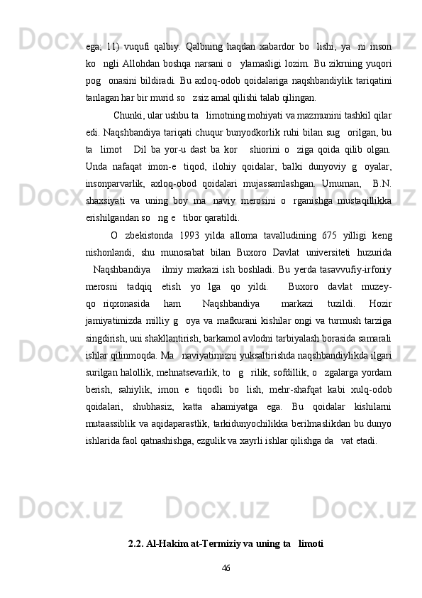 ega;   11)   vuqufi   qalbiy.   Qalbning   haqdan   xabardor   bo lishi,   ya ni   inson 
ko ngli   Allohdan   boshqa   narsani   o ylamasligi   lozim.   Bu   zikrning   yuqori	
 
pog onasini  bildiradi. Bu axloq-odob qoidalariga  naqshbandiylik tariqatini

tanlagan har bir murid so zsiz amal qilishi talab qilingan.	

 Chunki, ular ushbu ta limotning mohiyati va mazmunini tashkil qilar	

edi. Naqshbandiya  tariqati  chuqur  bunyodkorlik ruhi  bilan sug orilgan, bu	

ta limot   Dil   ba   yor-u   dast   ba   kor   shiorini   o ziga   qoida   qilib   olgan.	
   
Unda   nafaqat   imon-e tiqod,   ilohiy   qoidalar,   balki   dunyoviy   g oyalar,	
 
insonparvarlik,   axloq-obod   qoidalari   mujassamlashgan.   Umuman,     B.N.
shaxsiyati   va   uning   boy   ma naviy   merosini   o rganishga   mustaqillikka	
 
erishilgandan so ng e tibor qaratildi. 	
 
O zbekistonda   1993   yilda   alloma   tavalludining   675   yilligi   keng	

nishonlandi,   shu   munosabat   bilan   Buxoro   Davlat   universiteti   huzurida
Naqshbandiya   ilmiy   markazi   ish   boshladi.   Bu   yerda   tasavvufiy-irfoniy	
 
merosni   tadqiq   etish   yo lga   qo yildi.     Buxoro   davlat   muzey-	
 
qo riqxonasida   ham   Naqshbandiya   markazi   tuzildi.   Hozir	
  
jamiyatimizda  milliy  g oya   va   mafkurani   kishilar   ongi   va  turmush   tarziga	

singdirish, uni shakllantirish, barkamol avlodni tarbiyalash borasida samarali
ishlar qilinmoqda. Ma naviyatimizni yuksaltirishda naqshbandiylikda ilgari

surilgan halollik, mehnatsevarlik, to g rilik, sofdillik, o zgalarga yordam	
  
berish,   sahiylik,   imon   e tiqodli   bo lish,   mehr-shafqat   kabi   xulq-odob	
 
qoidalari,   shubhasiz,   katta   ahamiyatga   ega.   Bu   qoidalar   kishilarni
mutaassiblik va aqidaparastlik, tarkidunyochilikka berilmaslikdan bu dunyo
ishlarida faol qatnashishga, ezgulik va xayrli ishlar qilishga da vat etadi.	
  
2.2.  Al-Hakim at-Termiziy va uning ta limoti	

46 