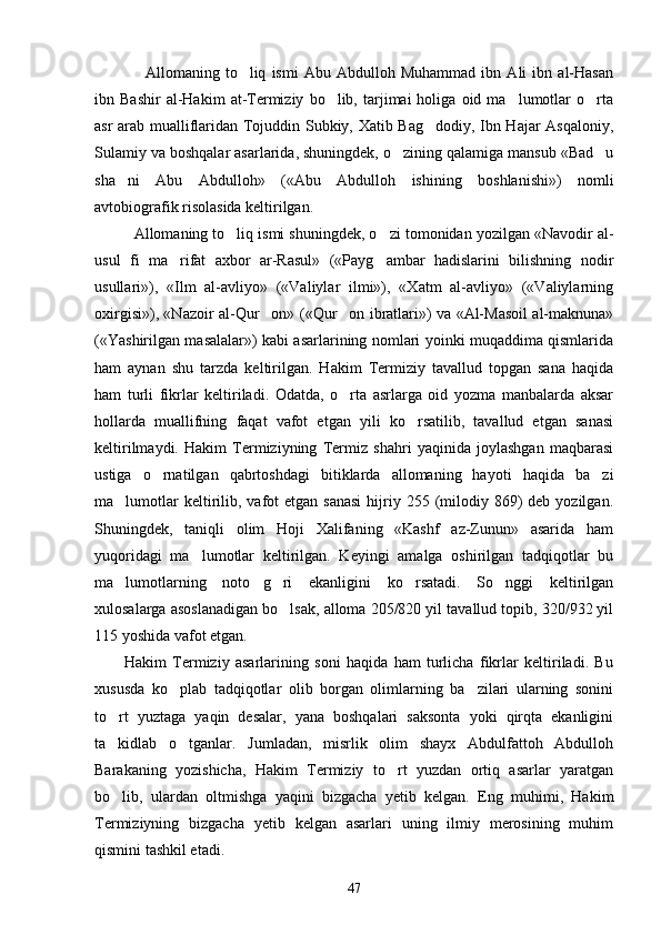     Allomaning   to liq   ismi   Abu   Abdulloh   Muhammad   ibn   Ali   ibn   al-Hasan
ibn  Bashir   al-Hakim   at-Termiziy   bo lib,  tarjimai   holiga   oid  ma lumotlar   o rta	
  
asr arab mualliflaridan Tojuddin Subkiy, Xatib Bag dodiy, Ibn Hajar Asqaloniy,	

Sulamiy va boshqalar asarlarida, shuningdek, o zining qalamiga mansub «Bad u	
 
sha ni   Abu   Abdulloh»   («Abu   Abdulloh   ishining   boshlanishi»)   nomli	

avtobiografik risolasida keltirilgan. 
Allomaning to liq ismi shuningdek, o zi tomonidan yozilgan «Navodir al-	
 
usul   fi   ma rifat   axbor   ar-Rasul»   («Payg ambar   hadislarini   bilishning   nodir	
 
usullari»),   «Ilm   al-avliyo»   («Valiylar   ilmi»),   «Xatm   al-avliyo»   («Valiylarning
oxirgisi»), «Nazoir al-Qur on» («Qur on ibratlari») va «Al-Masoil al-maknuna»	
 
(«Yashirilgan masalalar») kabi asarlarining nomlari yoinki muqaddima qismlarida
ham   aynan   shu   tarzda   keltirilgan.   Hakim   Termiziy   tavallud   topgan   sana   haqida
ham   turli   fikrlar   keltiriladi.   Odatda,   o rta   asrlarga   oid   yozma   manbalarda   aksar	

hollarda   muallifning   faqat   vafot   etgan   yili   ko rsatilib,   tavallud   etgan   sanasi	

keltirilmaydi.   Hakim   Termiziyning   Termiz   shahri   yaqinida   joylashgan   maqbarasi
ustiga   o rnatilgan   qabrtoshdagi   bitiklarda   allomaning   hayoti   haqida   ba zi	
 
ma lumotlar   keltirilib,  vafot   etgan sanasi  hijriy 255  (milodiy 869)  deb  yozilgan.	

Shuningdek,   taniqli   olim   Hoji   Xalifaning   «Kashf   az-Zunun»   asarida   ham
yuqoridagi   ma lumotlar   keltirilgan.   Keyingi   amalga   oshirilgan   tadqiqotlar   bu	

ma lumotlarning   noto g ri   ekanligini   ko rsatadi.   So nggi   keltirilgan	
    
xulosalarga asoslanadigan bo lsak, alloma 205/820 yil tavallud topib, 320/932 yil	

115 yoshida vafot etgan.
          Hakim   Termiziy   asarlarining   soni   haqida   ham   turlicha   fikrlar   keltiriladi.   Bu
xususda   ko plab   tadqiqotlar   olib   borgan   olimlarning   ba zilari   ularning   sonini	
 
to rt   yuztaga   yaqin   desalar,   yana   boshqalari   saksonta   yoki   qirqta   ekanligini	

ta kidlab   o tganlar.   Jumladan,   misrlik   olim   shayx   Abdulfattoh   Abdulloh
 
Barakaning   yozishicha,   Hakim   Termiziy   to rt   yuzdan   ortiq   asarlar   yaratgan	

bo lib,   ulardan   oltmishga   yaqini   bizgacha   yetib   kelgan.   Eng   muhimi,   Hakim	

Termiziyning   bizgacha   yetib   kelgan   asarlari   uning   ilmiy   merosining   muhim
qismini tashkil etadi. 
47 