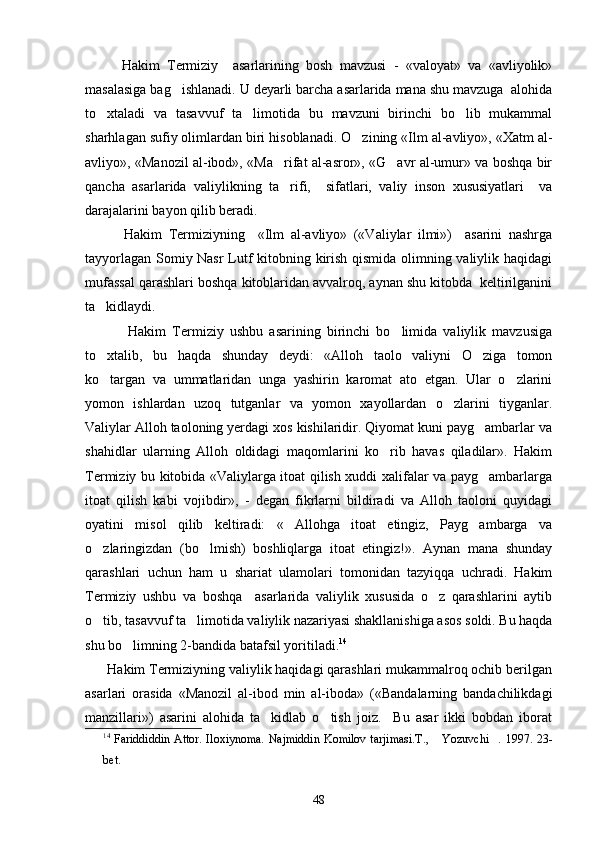           Hakim   Termiziy     asarlarining   bosh   mavzusi   -   «valoyat»   va   «avliyolik»
masalasiga bag ishlanadi. U deyarli barcha asarlarida mana shu mavzuga  alohida
to xtaladi   va   tasavvuf   ta limotida   bu   mavzuni   birinchi   bo lib   mukammal	
  
sharhlagan sufiy olimlardan biri hisoblanadi. O zining «Ilm al-avliyo», «Xatm al-	

avliyo», «Manozil al-ibod», «Ma rifat al-asror», «G avr al-umur» va boshqa bir	
 
qancha   asarlarida   valiylikning   ta rifi,     sifatlari,   valiy   inson   xususiyatlari     va

darajalarini bayon qilib beradi. 
            Hakim   Termiziyning     «Ilm   al-avliyo»   («Valiylar   ilmi»)     asarini   nashrga
tayyorlagan Somiy Nasr  Lutf kitobning kirish qismida olimning valiylik haqidagi
mufassal qarashlari boshqa kitoblaridan avvalroq, aynan shu kitobda  keltirilganini
ta kidlaydi.   	

              Hakim   Termiziy   ushbu   asarining   birinchi   bo limida   valiylik   mavzusiga	

to xtalib,   bu   haqda   shunday   deydi:   «Alloh   taolo   valiyni   O ziga   tomon	
 
ko targan   va   ummatlaridan   unga   yashirin   karomat   ato   etgan.   Ular   o zlarini
 
yomon   ishlardan   uzoq   tutganlar   va   yomon   xayollardan   o zlarini   tiyganlar.	

Valiylar Alloh taoloning yerdagi xos kishilaridir. Qiyomat kuni payg ambarlar va	

shahidlar   ularning   Alloh   oldidagi   maqomlarini   ko rib   havas   qiladilar».   Hakim	

Termiziy bu kitobida «Valiylarga itoat qilish xuddi xalifalar va payg ambarlarga	

itoat   qilish   kabi   vojibdir»,   -   degan   fikrlarni   bildiradi   va   Alloh   taoloni   quyidagi
oyatini   misol   qilib   keltiradi:   « Allohga   itoat   etingiz,   Payg ambarga   va	
 
o zlaringizdan   (bo lmish)   boshliqlarga   itoat   etingiz!».   Aynan   mana   shunday	
 
qarashlari   uchun   ham   u   shariat   ulamolari   tomonidan   tazyiqqa   uchradi.   Hakim
Termiziy   ushbu   va   boshqa     asarlarida   valiylik   xususida   o z   qarashlarini   aytib	

o tib, tasavvuf ta limotida valiylik nazariyasi shakllanishiga asos soldi. Bu haqda	
 
shu bo limning 2-bandida batafsil yoritiladi.	
 14
 
      Hakim Termiziyning valiylik haqidagi qarashlari mukammalroq ochib berilgan
asarlari   orasida   «Manozil   al-ibod   min   al-iboda»   («Bandalarning   bandachilikdagi
manzillari»)   asarini   alohida   ta kidlab   o tish   joiz.     Bu   asar   ikki   bobdan   iborat	
 
14
  Fariddiddin Attor. Iloxiynoma. Najmiddin  Komilov tarjimasi.T.,  Yozuvchi . 1997. 23-	
 
bet.
48 