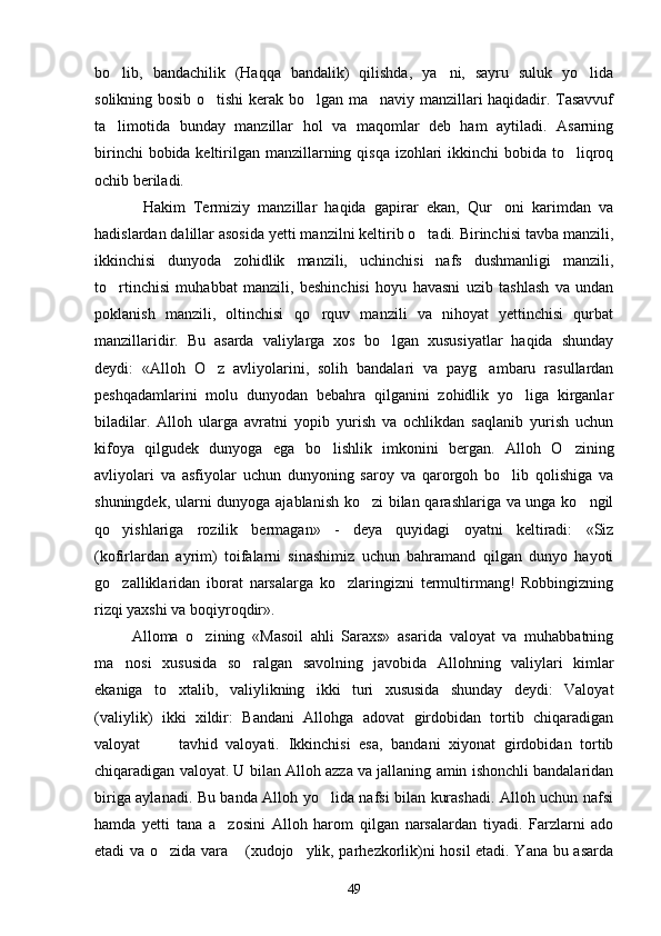 bo lib,   bandachilik   (Haqqa   bandalik)   qilishda,   ya ni,   sayru   suluk   yo lida  
solikning bosib o tishi  kerak bo lgan ma naviy manzillari haqidadir. Tasavvuf	
  
ta limotida   bunday   manzillar   hol   va   maqomlar   deb   ham   aytiladi.   Asarning	

birinchi  bobida keltirilgan manzillarning qisqa  izohlari  ikkinchi bobida to liqroq	

ochib beriladi. 
            Hakim   Termiziy   manzillar   haqida   gapirar   ekan,   Qur oni   karimdan   va	

hadislardan dalillar asosida yetti manzilni keltirib o tadi. Birinchisi tavba manzili,	

ikkinchisi   dunyoda   zohidlik   manzili,   uchinchisi   nafs   dushmanligi   manzili,
to rtinchisi   muhabbat   manzili,   beshinchisi   hoyu   havasni   uzib   tashlash   va   undan	

poklanish   manzili,   oltinchisi   qo rquv   manzili   va   nihoyat   yettinchisi   qurbat	

manzillaridir.   Bu   asarda   valiylarga   xos   bo lgan   xususiyatlar   haqida   shunday	

deydi:   «Alloh   O z   avliyolarini,   solih   bandalari   va   payg ambaru   rasullardan	
 
peshqadamlarini   molu   dunyodan   bebahra   qilganini   zohidlik   yo liga   kirganlar	

biladilar.   Alloh   ularga   avratni   yopib   yurish   va   ochlikdan   saqlanib   yurish   uchun
kifoya   qilgudek   dunyoga   ega   bo lishlik   imkonini   bergan.   Alloh   O zining	
 
avliyolari   va   asfiyolar   uchun   dunyoning   saroy   va   qarorgoh   bo lib   qolishiga   va	

shuningdek, ularni dunyoga ajablanish ko zi bilan qarashlariga va unga ko ngil	
 
qo yishlariga   rozilik   bermagan»   -   deya   quyidagi   oyatni   keltiradi:   «Siz	

(kofirlardan   ayrim)   toifalarni   sinashimiz   uchun   bahramand   qilgan   dunyo   hayoti
go zalliklaridan   iborat   narsalarga   ko zlaringizni   termultirmang!   Robbingizning
 
rizqi yaxshi va boqiyroqdir».
          Alloma   o zining   «Masoil   ahli   Saraxs»   asarida   valoyat   va   muhabbatning	

ma nosi   xususida   so ralgan   savolning   javobida   Allohning   valiylari   kimlar	
 
ekaniga   to xtalib,   valiylikning   ikki   turi   xususida   shunday   deydi:   Valoyat	

(valiylik)   ikki   xildir:   Bandani   Allohga   adovat   girdobidan   tortib   chiqaradigan
valoyat       tavhid   valoyati.   Ikkinchisi   esa,   bandani   xiyonat   girdobidan   tortib	

chiqaradigan valoyat. U bilan Alloh azza va jallaning amin ishonchli bandalaridan
biriga aylanadi. Bu banda Alloh yo lida nafsi bilan kurashadi. Alloh uchun nafsi	

hamda   yetti   tana   a zosini   Alloh   harom   qilgan   narsalardan   tiyadi.   Farzlarni   ado	

etadi va o zida vara  (xudojo ylik, parhezkorlik)ni hosil etadi. Yana bu asarda	
  
49 