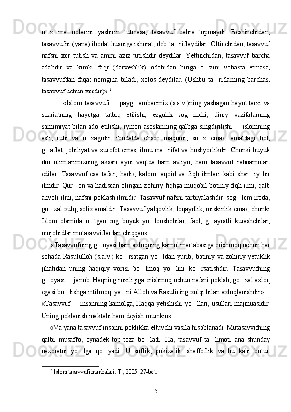 o z   ma nolarini   yashirin   tutmasa,   tasavvuf   bahra   topmaydi.   Beshinchidan, 
tasavvufni (yana) ibodat husniga ishorat, deb ta riflaydilar. Oltinchidan, tasavvuf	

nafsni   xor   tutish   va   amrni   aziz   tutishdir   deydilar.   Yettinchidan,   tasavvuf   barcha
adabdir   va   kimki   faqr   (darveshlik)   odobidan   biriga   o zini   vobasta   etmasa,	

tasavvufdan   faqat   nomgina   biladi,   xolos   deydilar.   (Ushbu   ta riflarning   barchasi	

tasavvuf uchun xosdir)». 2
                 «Islom  tasavvufi    payg ambarimiz (s.a.v.)ning yashagan  hayot  tarzi  va	
 
shariatning   hayotga   tatbiq   etilishi,   ezgulik   sog inchi,   diniy   vazifalarning	

samimiyat   bilan ado  etilishi,  iymon  asoslarining  qalbga  singdirilishi     islomning	

asli,   ruhi   va   o zagidir;   ibodatda   ehson   maqomi,   so z   emas,   amaldagi   hol,	
 
g aflat, johiliyat va xurofot emas, ilmu ma rifat va hushyorlikdir. Chunki buyuk	
 
din   olimlarimizning   aksari   ayni   vaqtda   ham   avliyo,   ham   tasavvuf   rahnamolari
edilar.   Tasavvuf   esa   tafsir,   hadis,   kalom,   aqoid   va   fiqh   ilmlari   kabi   shar iy   bir	

ilmdir. Qur on va hadisdan olingan zohiriy fiqhga muqobil botiniy fiqh ilmi, qalb	

ahvoli ilmi, nafsni poklash ilmidir. Tasavvuf nafsni tarbiyalashdir: sog lom iroda,	

go zal xulq, solix amaldir. Tasavvuf yalqovlik, loqaydlik, miskinlik emas, chunki	

Islom   olamida   o tgan   eng   buyuk   yo lboshchilar,   faol,   g ayratli   kurashchilar,	
  
mujohidlar mutasavviflardan chiqqan».
     «Tasavvufning g oyasi ham axloqning kamol martabasiga erishmoq uchun har	

sohada Rasululloh (s.a.v.)  ko rsatgan yo ldan yurib, botiniy va zohiriy yetuklik	
 
jihatidan   uning   haqiqiy   vorisi   bo lmoq   yo lini   ko rsatishdir.   Tasavvufning	
  
g oyasi   janobi Haqning roziligiga erishmoq uchun nafsni poklab, go zal axloq	
  
egasi bo lishga intilmoq, ya ni Alloh va Rasulining xulqi bilan axloqlanishdir».	
 
«Tasavvuf   insonning kamolga, Haqqa yetishishi yo llari, usullari majmuasidir.	
 
Uning poklanish maktabi ham deyish mumkin».
      «Va yana tasavvuf insonni poklikka eltuvchi vasila hisoblanadi. Mutasavvifning
qalbi   musaffo,   oynadek   top-toza   bo ladi.   Ha,   tasavvuf   ta limoti   ana   shunday	
 
nazoratni   yo lga   qo yadi.   U   soflik,   pokizalik,   shaffoflik   va   bu   kabi   butun	
 
2
  Islom tasavvufi manbalari. T., 2005.  27-bet.
5 